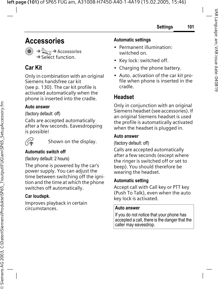 &copy; Siemens AG 2003, C:\Daten\Siemens\Produkte\SP65_1\output\FUG\am\SP65_SetupAccessory.fm101SettingsVAR Language: am; VAR issue date: 040819left page (101) of SP65 FUG am, A31008-H7450-A40-1-4A19 (15.02.2005, 15:46)Settings AccessoriesC&cent;T&cent;Accessories&cent;Select function.Car KitOnly in combination with an original Siemens handsfree car kit (see p. 130). The car kit profile is activated automatically when the phone is inserted into the cradle.Auto answer (factory default: off)Calls are accepted automatically after a few seconds. Eavesdropping is possible!&Aring;Shown on the display.Automatic switch off(factory default: 2 hours)The phone is powered by the car's power supply. You can adjust the time between switching off the igni-tion and the time at which the phone switches off automatically.Car loudspk.Improves playback in certain circumstances.Automatic settings&bull; Permanent illumination: switched on.&bull; Key lock: switched off. &bull; Charging the phone battery.&bull; Auto. activation of the car kit pro-file when phone is inserted in the cradle.HeadsetOnly in conjunction with an original Siemens headset (see accessories). If an original Siemens headset is used the profile is automatically activated when the headset is plugged in. Auto answer (factory default: off)Calls are accepted automatically after a few seconds (except where the ringer is switched off or set to beep). You should therefore be wearing the headset. Automatic settingAccept call with Call key or PTT key (Push To Talk), even when the auto key lock is activated.Auto answerIf you do not notice that your phone has accepted a call, there is the danger that the caller may eavesdrop.