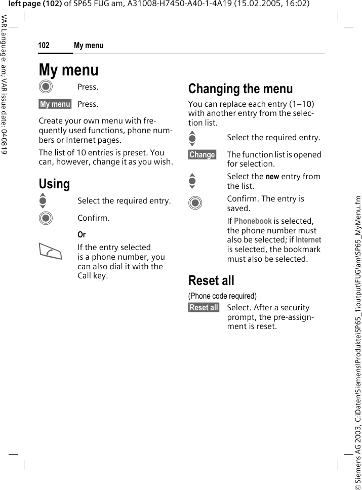 &copy; Siemens AG 2003, C:\Daten\Siemens\Produkte\SP65_1\output\FUG\am\SP65_MyMenu.fmMy menu102VAR Language: am; VAR issue date: 040819left page (102) of SP65 FUG am, A31008-H7450-A40-1-4A19 (15.02.2005, 16:02)My menuCPress.&sect;My menu&sect; Press.Create your own menu with fre-quently used functions, phone num-bers or Internet pages. The list of 10 entries is preset. You can, however, change it as you wish.UsingISelect the required entry.CConfirm.Or AIf the entry selected is a phone number, you can also dial it with the Call key.Changing the menuYou can replace each entry (1&ndash;10) with another entry from the selec-tion list.ISelect the required entry.&sect;Change&sect; The function list is opened for selection.ISelect the new entry from the list.CConfirm. The entry is saved.If Phonebook is selected, the phone number must also be selected; if Internet is selected, the bookmark must also be selected.Reset all(Phone code required)&sect;Reset all&sect; Select. After a security prompt, the pre-assign-ment is reset.