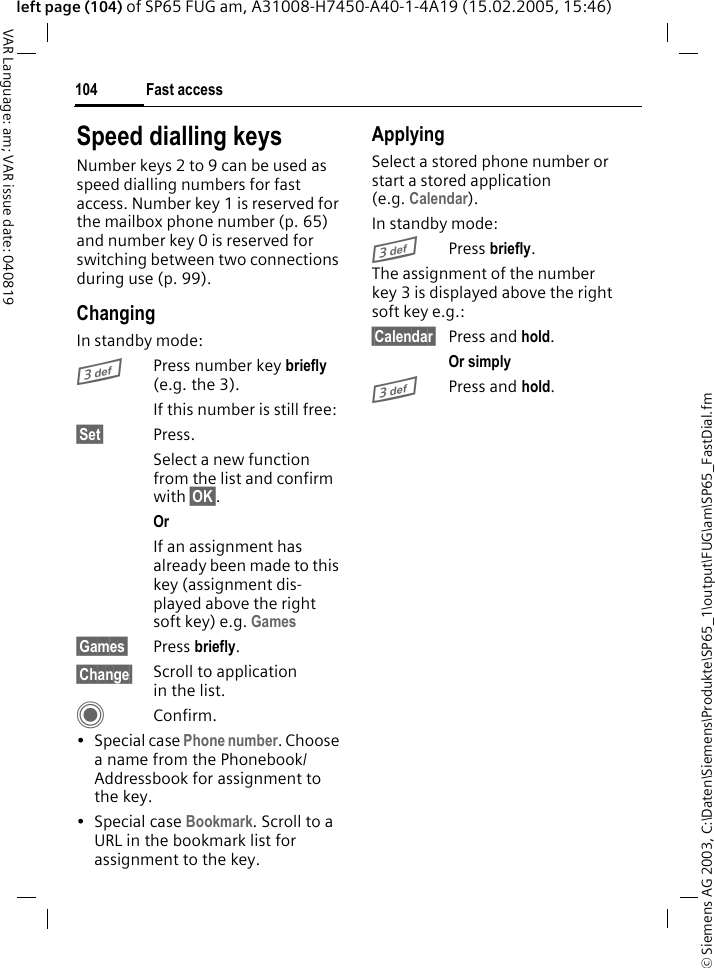 &copy; Siemens AG 2003, C:\Daten\Siemens\Produkte\SP65_1\output\FUG\am\SP65_FastDial.fmFast access104VAR Language: am; VAR issue date: 040819left page (104) of SP65 FUG am, A31008-H7450-A40-1-4A19 (15.02.2005, 15:46)Speed dialling keysNumber keys 2 to 9 can be used as speed dialling numbers for fast access. Number key 1 is reserved for the mailbox phone number (p. 65) and number key 0 is reserved for switching between two connections during use (p. 99).ChangingIn standby mode:3Press number key briefly (e.g. the 3). If this number is still free:&sect;Set&sect; Press.Select a new function from the list and confirm with &sect;OK&sect;.Or If an assignment has already been made to this key (assignment dis-played above the right soft key) e.g. Games&sect;Games&sect; Press briefly.&sect;Change&sect; Scroll to application in the list.CConfirm.&bull; Special case Phone number. Choose a name from the Phonebook/Addressbook for assignment to the key.&bull; Special case Bookmark. Scroll to a URL in the bookmark list for assignment to the key.ApplyingSelect a stored phone number or start a stored application (e.g. Calendar).In standby mode:3Press briefly.The assignment of the number key 3 is displayed above the right soft key e.g.:&sect;Calendar&sect; Press and hold.Or simply 3Press and hold.