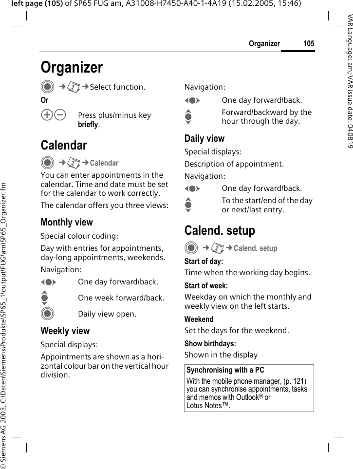 &copy; Siemens AG 2003, C:\Daten\Siemens\Produkte\SP65_1\output\FUG\am\SP65_Organizer.fm105OrganizerVAR Language: am; VAR issue date: 040819left page (105) of SP65 FUG am, A31008-H7450-A40-1-4A19 (15.02.2005, 15:46)OrganizerC&cent;Q&cent;Select function.Orkl Press plus/minus key briefly.CalendarC&cent;Q&cent;CalendarYou can enter appointments in the calendar. Time and date must be set for the calendar to work correctly.The calendar offers you three views:Monthly viewSpecial colour coding:Day with entries for appointments, day-long appointments, weekends.Navigation:FOne day forward/back.IOne week forward/back.CDaily view open.Weekly viewSpecial displays:Appointments are shown as a hori-zontal colour bar on the vertical hour division.Navigation:FOne day forward/back.IForward/backward by the hour through the day.Daily viewSpecial displays:Description of appointment. Navigation:FOne day forward/back.ITo the start/end of the day or next/last entry.Calend. setupC&cent;Q&cent;Calend. setupStart of day:Time when the working day begins.Start of week:Weekday on which the monthly and weekly view on the left starts.WeekendSet the days for the weekend.Show birthdays:Shown in the displaySynchronising with a PCWith the mobile phone manager, (p. 121) you can synchronise appointments, tasks and memos with Outlook&reg; or Lotus Notes&trade;. 
