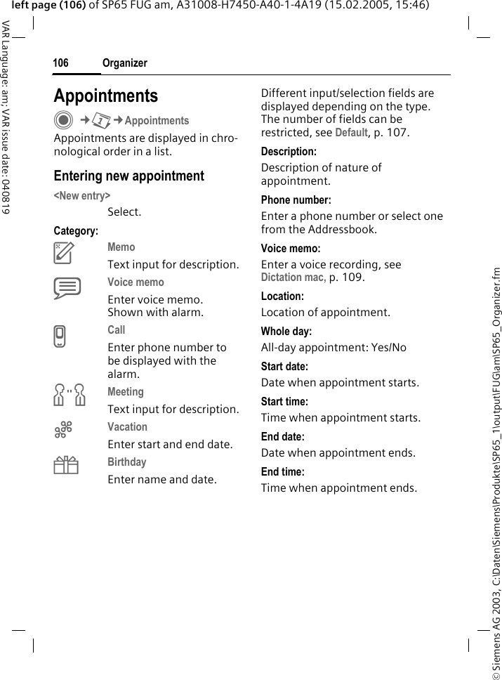 &copy; Siemens AG 2003, C:\Daten\Siemens\Produkte\SP65_1\output\FUG\am\SP65_Organizer.fmOrganizer106VAR Language: am; VAR issue date: 040819left page (106) of SP65 FUG am, A31008-H7450-A40-1-4A19 (15.02.2005, 15:46)AppointmentsC&cent;Q&cent;AppointmentsAppointments are displayed in chro-nological order in a list.Entering new appointment<New entry>Select.Category:cMemo Text input for description.dVoice memo Enter voice memo. Shown with alarm.eCall Enter phone number to be displayed with the alarm.fMeeting Text input for description.gVacation Enter start and end date.hBirthday Enter name and date.Different input/selection fields are displayed depending on the type. The number of fields can be restricted, see Default, p. 107. Description:Description of nature of appointment.Phone number:Enter a phone number or select one from the Addressbook.Voice memo:Enter a voice recording, see Dictation mac, p. 109.Location:Location of appointment.Whole day:All-day appointment: Yes/NoStart date:Date when appointment starts.Start time:Time when appointment starts.End date:Date when appointment ends.End time:Time when appointment ends.