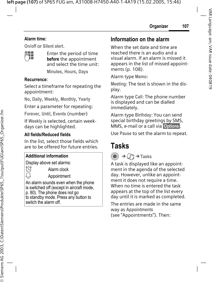 &copy; Siemens AG 2003, C:\Daten\Siemens\Produkte\SP65_1\output\FUG\am\SP65_Organizer.fm107OrganizerVAR Language: am; VAR issue date: 040819left page (107) of SP65 FUG am, A31008-H7450-A40-1-4A19 (15.02.2005, 15:46)Alarm time:On/off or Silent alert.JEnter the period of time before the appointment and select the time unit:Minutes, Hours, DaysRecurrence:Select a timeframe for repeating the appointment:No, Daily, Weekly, Monthly, YearlyEnter a parameter for repeating:Forever, Until, Events (number)If Weekly is selected, certain week-days can be highlighted. All fields/Reduced fieldsIn the list, select those fields which are to be offered for future entries.Information on the alarmWhen the set date and time are reached there is an audio and a visual alarm. If an alarm is missed it appears in the list of missed appoint-ments (p. 108).Alarm type Memo:Meeting: The text is shown in the dis-play.Alarm type Call: The phone number is displayed and can be dialled immediately.Alarm type Birthday: You can send special birthday greetings by SMS, MMS, e-mail or a call via &sect;Options&sect;. Use Pause to set the alarm to repeat.TasksC&cent;Q&cent;TasksA task is displayed like an appoint-ment in the agenda of the selected day. However, unlike an appoint-ment it does not require a time. When no time is entered the task appears at the top of the list every day until it is marked as completed.The entries are made in the same way as Appointments (see &ldquo;Appointments&rdquo;). Then:Additional informationDisplay above set alarms:&sup1;Alarm clock&raquo;AppointmentAn alarm sounds even when the phone is switched off (except in aircraft mode, p. 80). The phone does not go to standby mode. Press any button to switch the alarm off.