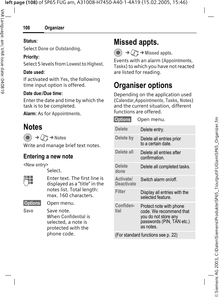 &copy; Siemens AG 2003, C:\Daten\Siemens\Produkte\SP65_1\output\FUG\am\SP65_Organizer.fmOrganizer108VAR Language: am; VAR issue date: 040819left page (108) of SP65 FUG am, A31008-H7450-A40-1-4A19 (15.02.2005, 15:46)Status:Select Done or Outstanding.Priority:Select 5 levels from Lowest to Highest. Date used:If activated with Yes, the following time input option is offered.Date due:/Due time:Enter the date and time by which the task is to be completed.Alarm: As for Appointments.NotesC&cent;Q&cent;NotesWrite and manage brief text notes.Entering a new note<New entry>Select.JEnter text. The first line is displayed as a &ldquo;title&rdquo; in the notes list. Total length: max. 160 characters.&sect;Options&sect; Open menu.Save Save note. When Confidential is selected, a note is protected with the phone code.Missed appts.C&cent;Q&cent;Missed appts.Events with an alarm (Appointments, Tasks) to which you have not reacted are listed for reading.Organiser optionsDepending on the application used (Calendar,Appointments, Tasks, Notes) and the current situation, different functions are offered.&sect;Options&sect; Open menu.Delete  Delete entry.Delete by Delete all entries prior to a certain date.Delete all Delete all entries after confirmation.Delete done Delete all completed tasks.Activate/Deactivate Switch alarm on/off.Filter Display all entries with the selected feature.Confiden-tial Protect note with phone code. We recommend that you do not store any passwords (PIN, TAN etc.) as notes.(For standard functions see p. 22)