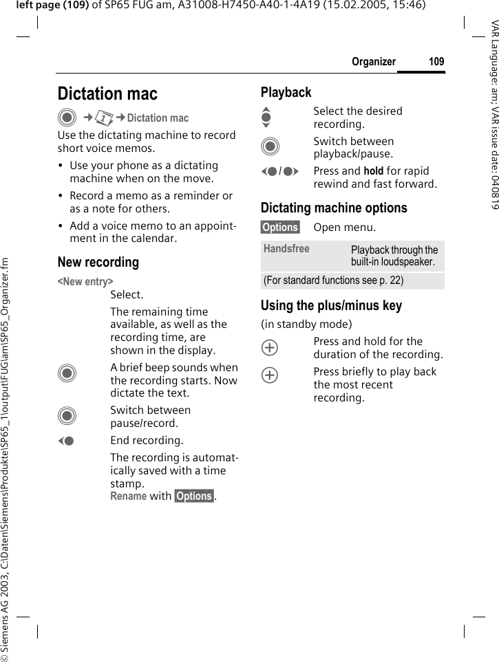 &copy; Siemens AG 2003, C:\Daten\Siemens\Produkte\SP65_1\output\FUG\am\SP65_Organizer.fm109OrganizerVAR Language: am; VAR issue date: 040819left page (109) of SP65 FUG am, A31008-H7450-A40-1-4A19 (15.02.2005, 15:46)Dictation macC&cent;Q&cent;Dictation macUse the dictating machine to record short voice memos. &bull; Use your phone as a dictating machine when on the move.&bull; Record a memo as a reminder or as a note for others.&bull; Add a voice memo to an appoint-ment in the calendar.New recording<New entry>Select.The remaining time available, as well as the recording time, are shown in the display.CA brief beep sounds when the recording starts. Now dictate the text.CSwitch between pause/record.DEnd recording.The recording is automat-ically saved with a time stamp.Rename with &sect;Options&sect;.PlaybackISelect the desired recording.CSwitch between playback/pause.D/EPress and hold for rapid rewind and fast forward.Dictating machine options&sect;Options&sect; Open menu.Using the plus/minus key (in standby mode)kPress and hold for the duration of the recording.kPress briefly to play back the most recent recording.Handsfree Playback through the built-in loudspeaker.(For standard functions see p. 22)