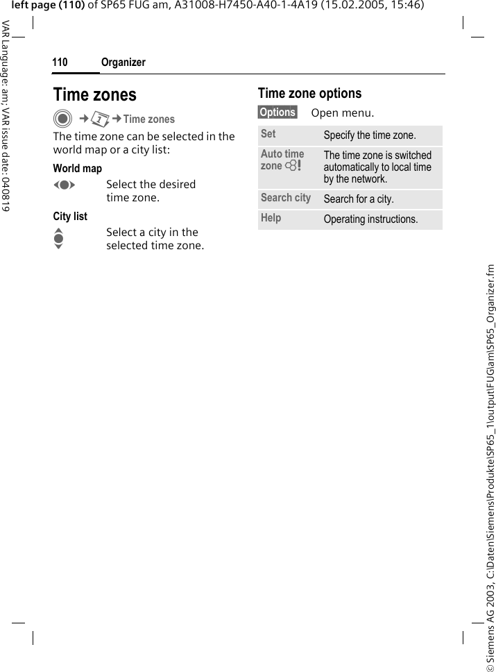 &copy; Siemens AG 2003, C:\Daten\Siemens\Produkte\SP65_1\output\FUG\am\SP65_Organizer.fmOrganizer110VAR Language: am; VAR issue date: 040819left page (110) of SP65 FUG am, A31008-H7450-A40-1-4A19 (15.02.2005, 15:46)Time zonesC&cent;Q&cent;Time zonesThe time zone can be selected in the world map or a city list:World mapFSelect the desired time zone.City listISelect a city in the selected time zone.Time zone options&sect;Options&sect; Open menu.Set Specify the time zone.Auto time zone = The time zone is switched automatically to local time by the network.Search city Search for a city.Help Operating instructions.
