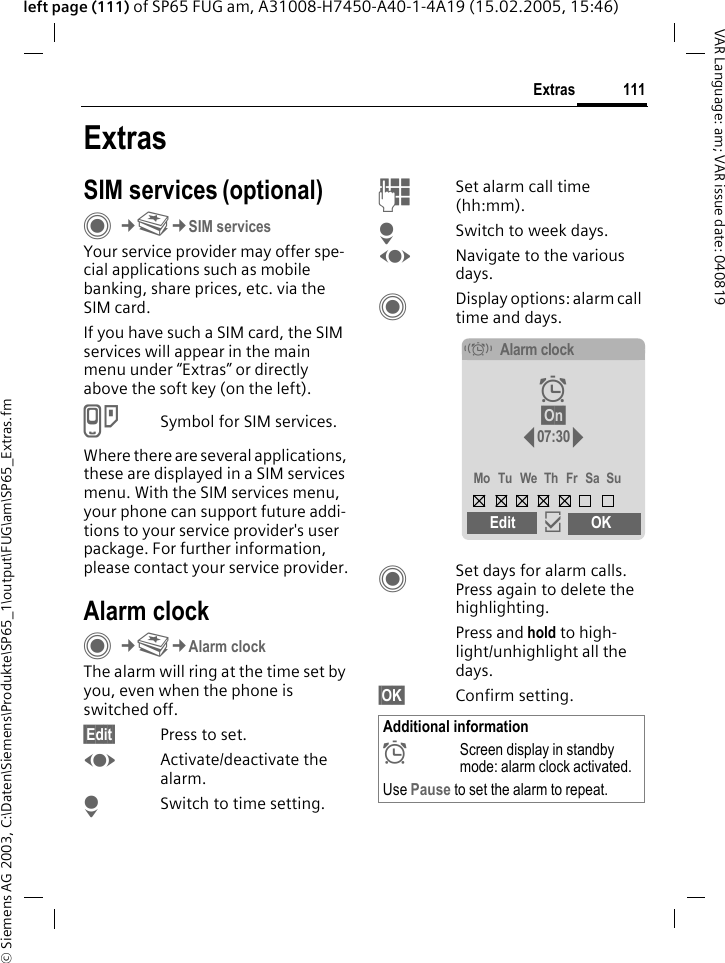 &copy; Siemens AG 2003, C:\Daten\Siemens\Produkte\SP65_1\output\FUG\am\SP65_Extras.fm111ExtrasVAR Language: am; VAR issue date: 040819left page (111) of SP65 FUG am, A31008-H7450-A40-1-4A19 (15.02.2005, 15:46)ExtrasSIM services (optional)C&cent;S&cent;SIM servicesYour service provider may offer spe-cial applications such as mobile banking, share prices, etc. via the SIM card.If you have such a SIM card, the SIM services will appear in the main menu under &ldquo;Extras&rdquo; or directly above the soft key (on the left).USymbol for SIM services.Where there are several applications, these are displayed in a SIM services menu. With the SIM services menu, your phone can support future addi-tions to your service provider's user package. For further information, please contact your service provider.Alarm clockC&cent;S&cent;Alarm clockThe alarm will ring at the time set by you, even when the phone is switched off. &sect;Edit&sect; Press to set.FActivate/deactivate the alarm.HSwitch to time setting.JSet alarm call time (hh:mm).HSwitch to week days.FNavigate to the various days.CDisplay options: alarm call time and days.CSet days for alarm calls. Press again to delete the highlighting.Press and hold to high-light/unhighlight all the days.&sect;OK&sect; Confirm setting.Additional information&sup1;Screen display in standby mode: alarm clock activated.Use Pause to set the alarm to repeat.&eacute;Alarm clock&sup1; &sect;On&sect; 07:30Mo Tu We Th Fr Sa SuEdit &igrave;OK