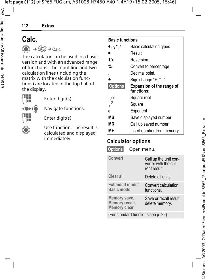 &copy; Siemens AG 2003, C:\Daten\Siemens\Produkte\SP65_1\output\FUG\am\SP65_Extras.fmExtras112VAR Language: am; VAR issue date: 040819left page (112) of SP65 FUG am, A31008-H7450-A40-1-4A19 (15.02.2005, 15:46)Calc.C&cent;S&cent;Calc.The calculator can be used in a basic version and with an advanced range of functions. The input line and two calculation lines (including the matrix with the calculation func-tions) are located in the top half of the display. JEnter digit(s).F/INavigate functions.JEnter digit(s).CUse function. The result is calculated and displayed immediately. Calculator options&sect;Options&sect; Open menu.Basic functions+, -, *, / Basic calculation types=Result1/x Reversion%Convert to percentage.Decimal point.&plusmn;Sign change &ldquo;+&rdquo;/&ldquo;&ndash;&rdquo;&sect;Options&sect; Expansion of the range of functions: Square rootSquareeExponentMS Save displayed numberMR Call up saved numberM+ Insert number from memoryConvert Call up the unit con-verter with the cur-rent result.Clear all Delete all units.Extended mode/Basic mode Convert calculation functions.Memory save, Memory recall, Memory clearSave or recall result; delete memory.(For standard functions see p. 22)xx2