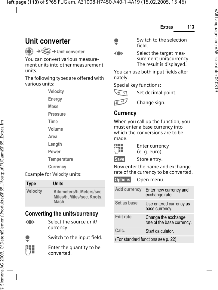&copy; Siemens AG 2003, C:\Daten\Siemens\Produkte\SP65_1\output\FUG\am\SP65_Extras.fm113ExtrasVAR Language: am; VAR issue date: 040819left page (113) of SP65 FUG am, A31008-H7450-A40-1-4A19 (15.02.2005, 15:46)Unit converterC&cent;S&cent;Unit converterYou can convert various measure-ment units into other measurement units.The following types are offered with various units:Velocity Energy Mass Pressure Time Volume Area Length Power Temperature Currency Example for Velocity units: Converting the units/currencyFSelect the source unit/currency.HSwitch to the input field.JEnter the quantity to be converted. HSwitch to the selection field.FSelect the target mea-surement unit/currency. The result is displayed.You can use both input fields alter-nately. Special key functions:*Set decimal point.#Change sign. CurrencyWhen you call up the function, you must enter a base currency into which the conversions are to be made. JEnter currency (e. g. euro).&sect;Save&sect; Store entry.Now enter the name and exchange rate of the currency to be converted. &sect;Options&sect; Open menu.Type UnitsVelocity Kilometers/h, Meters/sec, Miles/h, Miles/sec, Knots, Mach Add currency Enter new currency and exchange rate.Set as base Use entered currency as base currency.Edit rate Change the exchange rate of the base currency.Calc. Start calculator.(For standard functions see p. 22)