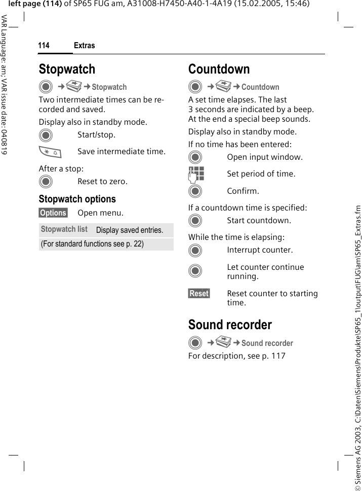 &copy; Siemens AG 2003, C:\Daten\Siemens\Produkte\SP65_1\output\FUG\am\SP65_Extras.fmExtras114VAR Language: am; VAR issue date: 040819left page (114) of SP65 FUG am, A31008-H7450-A40-1-4A19 (15.02.2005, 15:46)StopwatchC&cent;S&cent;StopwatchTwo intermediate times can be re-corded and saved. Display also in standby mode.CStart/stop.*Save intermediate time.After a stop:CReset to zero.Stopwatch options&sect;Options&sect; Open menu.CountdownC&cent;S&cent;CountdownA set time elapses. The last 3 seconds are indicated by a beep. At the end a special beep sounds. Display also in standby mode.If no time has been entered:COpen input window.JSet period of time.CConfirm.If a countdown time is specified:CStart countdown.While the time is elapsing:CInterrupt counter.CLet counter continue running.&sect;Reset&sect; Reset counter to starting time.Sound recorderC&cent;S&cent;Sound recorderFor description, see p. 117Stopwatch list Display saved entries.(For standard functions see p. 22)