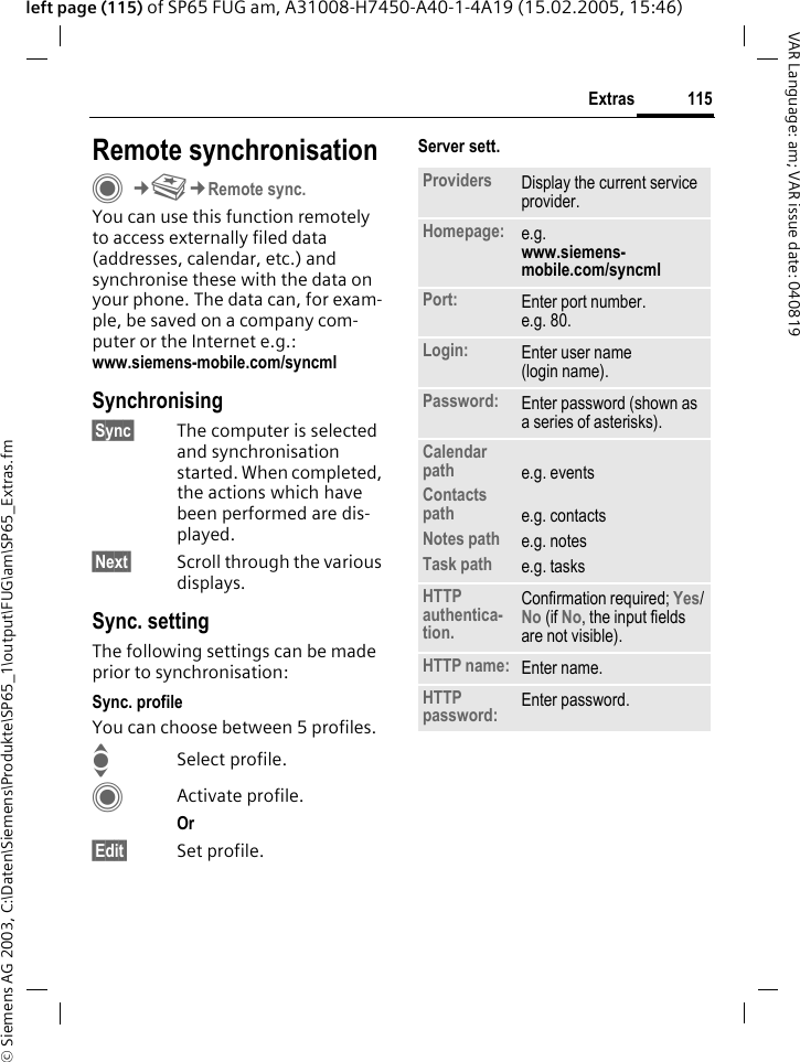 &copy; Siemens AG 2003, C:\Daten\Siemens\Produkte\SP65_1\output\FUG\am\SP65_Extras.fm115ExtrasVAR Language: am; VAR issue date: 040819left page (115) of SP65 FUG am, A31008-H7450-A40-1-4A19 (15.02.2005, 15:46)Remote synchronisationC&cent;S&cent;Remote sync.You can use this function remotely to access externally filed data (addresses, calendar, etc.) and synchronise these with the data on your phone. The data can, for exam-ple, be saved on a company com-puter or the Internet e.g.:www.siemens-mobile.com/syncmlSynchronising&sect;Sync&sect; The computer is selected and synchronisation started. When completed, the actions which have been performed are dis-played.&sect;Next&sect; Scroll through the various displays.Sync. settingThe following settings can be made prior to synchronisation:Sync. profileYou can choose between 5 profiles. ISelect profile.CActivate profile.Or &sect;Edit&sect; Set profile.Server sett.Providers Display the current service provider.Homepage: e.g. www.siemens-mobile.com/syncml Port: Enter port number.e.g. 80.Login: Enter user name (login name).Password: Enter password (shown as a series of asterisks).Calendar pathContacts pathNotes pathTask pathe.g. eventse.g. contactse.g. notese.g. tasksHTTP authentica-tion.Confirmation required; Yes/No (if No, the input fields are not visible).HTTP name: Enter name.HTTP password: Enter password.