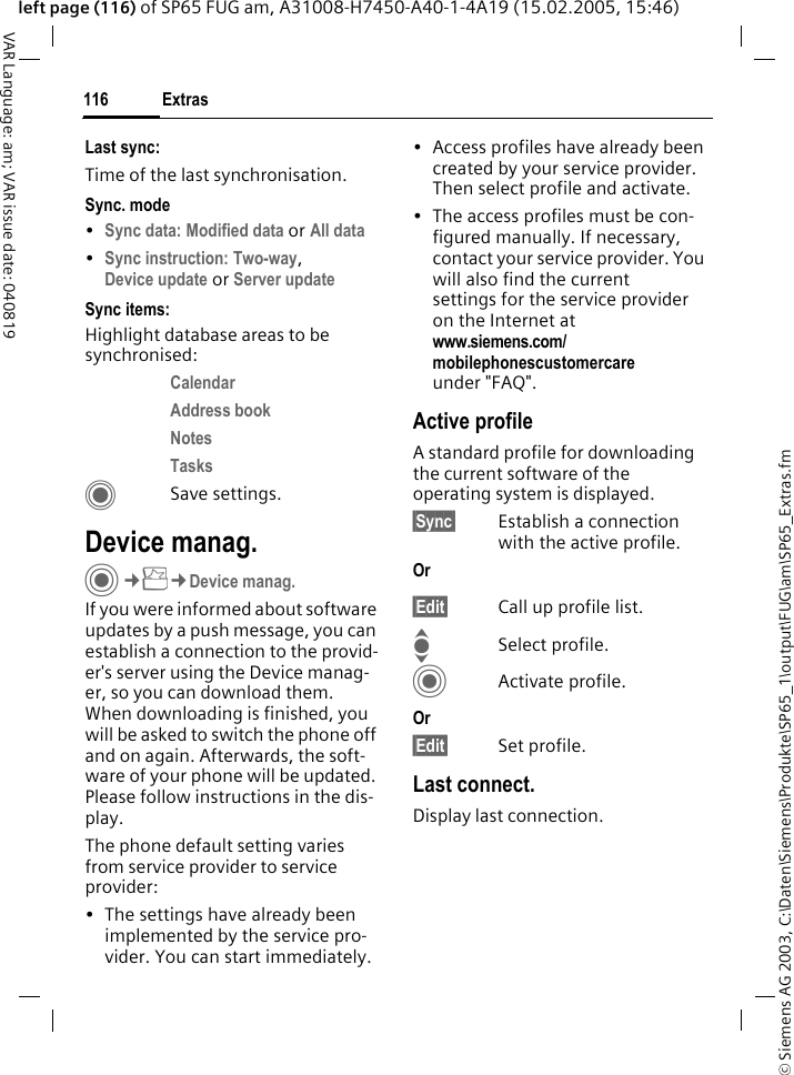 &copy; Siemens AG 2003, C:\Daten\Siemens\Produkte\SP65_1\output\FUG\am\SP65_Extras.fmExtras116VAR Language: am; VAR issue date: 040819left page (116) of SP65 FUG am, A31008-H7450-A40-1-4A19 (15.02.2005, 15:46)Last sync:Time of the last synchronisation.Sync. mode&bull;Sync data: Modified data or All data &bull;Sync instruction: Two-way, Device update or Server update Sync items: Highlight database areas to be synchronised:Calendar Address book Notes Tasks CSave settings.Device manag.C&cent;S&cent;Device manag.If you were informed about software updates by a push message, you can establish a connection to the provid-er's server using the Device manag-er, so you can download them. When downloading is finished, you will be asked to switch the phone off and on again. Afterwards, the soft-ware of your phone will be updated. Please follow instructions in the dis-play.The phone default setting varies from service provider to service provider:&bull; The settings have already been implemented by the service pro-vider. You can start immediately.&bull; Access profiles have already been created by your service provider. Then select profile and activate.&bull; The access profiles must be con-figured manually. If necessary, contact your service provider. You will also find the current settings for the service provider on the Internet at www.siemens.com/mobilephonescustomercare under "FAQ".Active profileA standard profile for downloading the current software of the operating system is displayed. &sect;Sync&sect; Establish a connection with the active profile.Or &sect;Edit&sect; Call up profile list.ISelect profile.CActivate profile.Or &sect;Edit&sect; Set profile.Last connect.Display last connection.