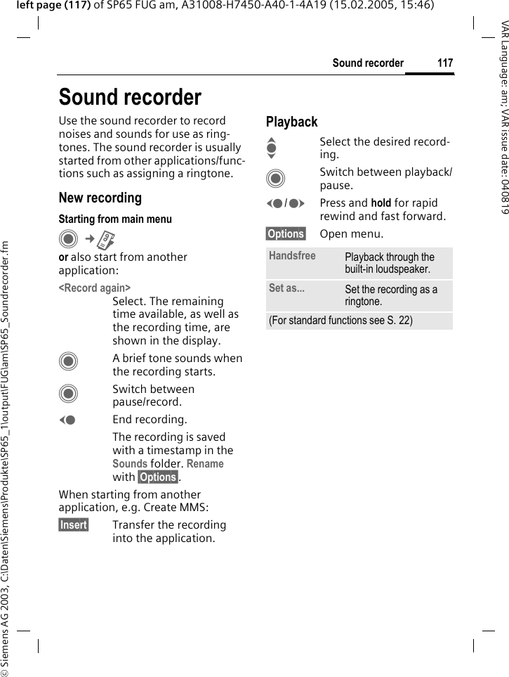 &copy; Siemens AG 2003, C:\Daten\Siemens\Produkte\SP65_1\output\FUG\am\SP65_Soundrecorder.fm117Sound recorderVAR Language: am; VAR issue date: 040819left page (117) of SP65 FUG am, A31008-H7450-A40-1-4A19 (15.02.2005, 15:46)Sound recorderUse the sound recorder to record noises and sounds for use as ring-tones. The sound recorder is usually started from other applications/func-tions such as assigning a ringtone. New recordingStarting from main menuC&cent;Ror also start from another application:<Record again>Select. The remaining time available, as well as the recording time, are shown in the display.CA brief tone sounds when the recording starts. CSwitch between pause/record.DEnd recording.The recording is saved with a timestamp in the Sounds folder. Rename with &sect;Options&sect;.When starting from another application, e.g. Create MMS:&sect;Insert&sect; Transfer the recording into the application.PlaybackISelect the desired record-ing.CSwitch between playback/pause.D/EPress and hold for rapid rewind and fast forward.&sect;Options&sect; Open menu.Handsfree Playback through the built-in loudspeaker.Set as... Set the recording as a ringtone.(For standard functions see S. 22)