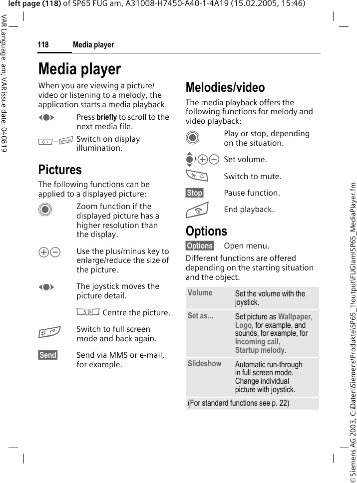 &copy; Siemens AG 2003, C:\Daten\Siemens\Produkte\SP65_1\output\FUG\am\SP65_MediaPlayer.fmMedia player118VAR Language: am; VAR issue date: 040819left page (118) of SP65 FUG am, A31008-H7450-A40-1-4A19 (15.02.2005, 15:46)Media playerWhen you are viewing a picture/video or listening to a melody, the application starts a media playback. FPress briefly to scroll to the next media file.0&ndash;9Switch on display illumination. PicturesThe following functions can be applied to a displayed picture:CZoom function if the displayed picture has a higher resolution than the display. kl Use the plus/minus key to enlarge/reduce the size of the picture. FThe joystick moves the picture detail.5 Centre the picture.#Switch to full screen mode and back again.&sect;Send&sect; Send via MMS or e-mail, for example.Melodies/videoThe media playback offers the following functions for melody and video playback:CPlay or stop, depending on the situation.I/kl Set volume.*Switch to mute.&sect;Stop&sect; Pause function.BEnd playback.Options&sect;Options&sect; Open menu.Different functions are offered depending on the starting situation and the object.Volume Set the volume with the joystick.Set as... Set picture as Wallpaper, Logo, for example, and sounds, for example, for Incoming call, Startup melody.Slideshow Automatic run-through in full screen mode. Change individual picture with joystick.(For standard functions see p. 22)