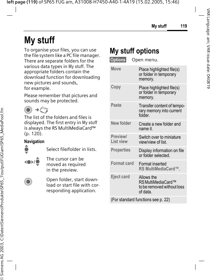 &copy; Siemens AG 2003, C:\Daten\Siemens\Produkte\SP65_1\output\FUG\am\SP65_MediaPool.fm119My stuffVAR Language: am; VAR issue date: 040819left page (119) of SP65 FUG am, A31008-H7450-A40-1-4A19 (15.02.2005, 15:46)My stuffTo organise your files, you can use the file system like a PC file manager. There are separate folders for the various data types in My stuff. The appropriate folders contain the download function for downloading new pictures and sounds, for example.Please remember that pictures and sounds may be protected.C&cent;N The list of the folders and files is displayed. The first entry in My stuff is always the RS MultiMediaCard&trade; (p. 120). NavigationISelect file/folder in lists.F/IThe cursor can be moved as required in the preview.COpen folder, start down-load or start file with cor-responding application.My stuff options&sect;Options&sect; Open menu.Move Place highlighted file(s) or folder in temporary memory.Copy Place highlighted file(s) or folder in temporary memory.Paste Transfer content of tempo-rary memory into current folder. New folder Create a new folder and name it.Preview/List view Switch over to miniature view/view of list.Properties Display information on file or folder selected.Format card Format inserted RS MultiMediaCard&trade;.Eject card Allows the RSMultiMediaCard&trade; to be removed without loss of data. (For standard functions see p. 22)