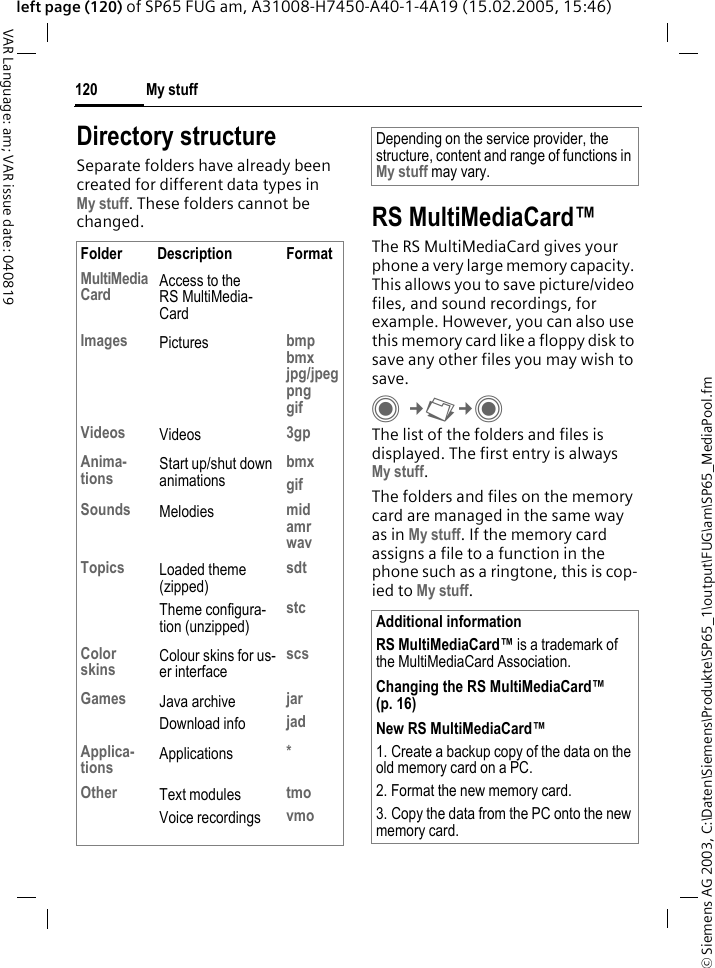 &copy; Siemens AG 2003, C:\Daten\Siemens\Produkte\SP65_1\output\FUG\am\SP65_MediaPool.fmMy stuff120VAR Language: am; VAR issue date: 040819left page (120) of SP65 FUG am, A31008-H7450-A40-1-4A19 (15.02.2005, 15:46)Directory structureSeparate folders have already been created for different data types in My stuff. These folders cannot be changed. RS MultiMediaCard&trade;The RS MultiMediaCard gives your phone a very large memory capacity. This allows you to save picture/video files, and sound recordings, for example. However, you can also use this memory card like a floppy disk to save any other files you may wish to save.C&cent;N&cent;C The list of the folders and files is displayed. The first entry is always My stuff. The folders and files on the memory card are managed in the same way as in My stuff. If the memory card assigns a file to a function in the phone such as a ringtone, this is cop-ied to My stuff.Folder Description FormatMultiMediaCard Access to the RS MultiMedia-CardImages Pictures bmpbmxjpg/jpegpnggifVideos Videos 3gpAnima-tions Start up/shut down animationsbmxgifSounds Melodies midamrwavTopics Loaded theme (zipped)Theme configura-tion (unzipped)sdtstcColor skins Colour skins for us-er interfacescsGames Java archiveDownload infojarjadApplica-tions Applications *Other Text modulesVoice recordingstmovmoDepending on the service provider, the structure, content and range of functions in My stuff may vary.Additional informationRS MultiMediaCard&trade; is a trademark of the MultiMediaCard Association.Changing the RS MultiMediaCard&trade; (p. 16)New RS MultiMediaCard&trade;1. Create a backup copy of the data on the old memory card on a PC.2. Format the new memory card.3. Copy the data from the PC onto the new memory card.
