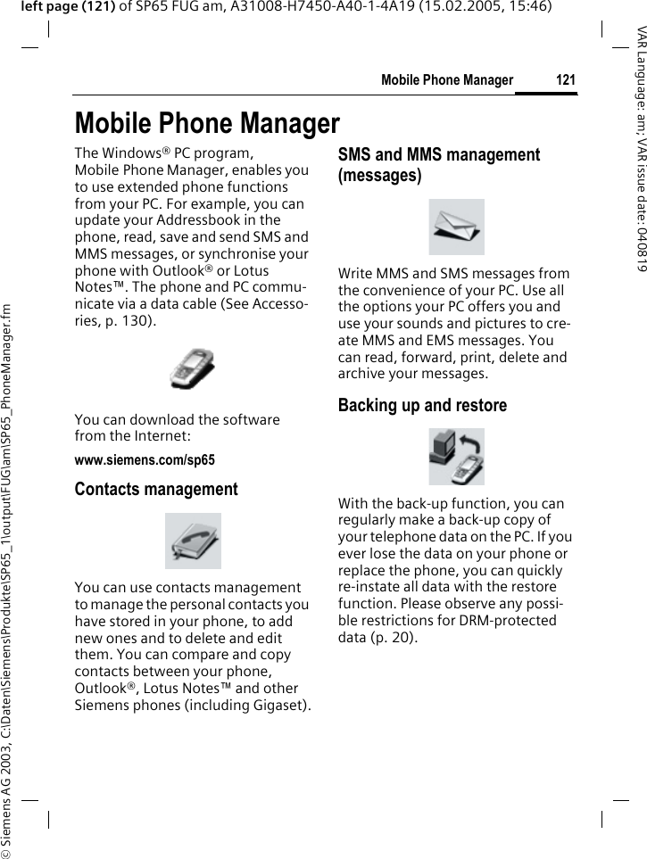 &copy; Siemens AG 2003, C:\Daten\Siemens\Produkte\SP65_1\output\FUG\am\SP65_PhoneManager.fm121Mobile Phone ManagerVAR Language: am; VAR issue date: 040819left page (121) of SP65 FUG am, A31008-H7450-A40-1-4A19 (15.02.2005, 15:46)Mobile Phone ManagerThe Windows&reg; PC program, Mobile Phone Manager, enables you to use extended phone functions from your PC. For example, you can update your Addressbook in the phone, read, save and send SMS and MMS messages, or synchronise your phone with Outlook&reg; or Lotus Notes&trade;. The phone and PC commu-nicate via a data cable (See Accesso-ries, p. 130). You can download the software from the Internet: www.siemens.com/sp65Contacts managementYou can use contacts management to manage the personal contacts you have stored in your phone, to add new ones and to delete and edit them. You can compare and copy contacts between your phone, Outlook&reg;, Lotus Notes&trade; and other Siemens phones (including Gigaset).SMS and MMS management (messages)Write MMS and SMS messages from the convenience of your PC. Use all the options your PC offers you and use your sounds and pictures to cre-ate MMS and EMS messages. You can read, forward, print, delete and archive your messages.Backing up and restoreWith the back-up function, you can regularly make a back-up copy of your telephone data on the PC. If you ever lose the data on your phone or replace the phone, you can quickly re-instate all data with the restore function. Please observe any possi-ble restrictions for DRM-protected data (p. 20).