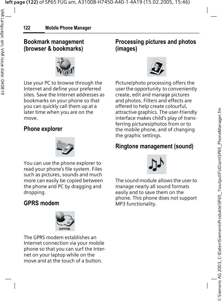 &copy; Siemens AG 2003, C:\Daten\Siemens\Produkte\SP65_1\output\FUG\am\SP65_PhoneManager.fmMobile Phone Manager122VAR Language: am; VAR issue date: 040819left page (122) of SP65 FUG am, A31008-H7450-A40-1-4A19 (15.02.2005, 15:46)Bookmark management (browser &amp; bookmarks)Use your PC to browse through the Internet and define your preferred sites. Save the Internet addresses as bookmarks on your phone so that you can quickly call them up at a later time when you are on the move. Phone explorerYou can use the phone explorer to read your phone&rsquo;s file system. Files such as pictures, sounds and much more can easily be copied between the phone and PC by dragging and dropping.GPRS modemThe GPRS modem establishes an Internet connection via your mobile phone so that you can surf the Inter-net on your laptop while on the move and at the touch of a button. Processing pictures and photos (images)Picture/photo processing offers the user the opportunity to conveniently create, edit and manage pictures and photos. Filters and effects are offered to help create colourful, attractive graphics. The user-friendly interface makes child&rsquo;s play of trans-ferring pictures/photos from or to the mobile phone, and of changing the graphic settings.Ringtone management (sound)The sound module allows the user to manage nearly all sound formats easily and to save them on the phone. This phone does not support MP3 functionality.