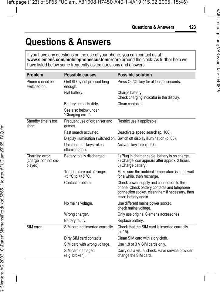 &copy; Siemens AG 2003, C:\Daten\Siemens\Produkte\SP65_1\output\FUG\am\SP65_FAQ.fm123Questions &amp; AnswersVAR Language: am; VAR issue date: 040819left page (123) of SP65 FUG am, A31008-H7450-A40-1-4A19 (15.02.2005, 15:46)Questions &amp; AnswersIf you have any questions on the use of your phone, you can contact us atwww.siemens.com/mobilephonescustomercare around the clock. As further help we have listed below some frequently asked questions and answers.Problem Possible causes Possible solutionPhone cannot be switched on.On/Off key not pressed long enough.Press On/Off key for at least 2 seconds.Flat battery. Charge battery. Check charging indicator in the display.Battery contacts dirty. Clean contacts.See also below under &ldquo;Charging error&rdquo;.Standby time is too short.Frequent use of organiser and games.Restrict use if applicable.Fast search activated. Deactivate speed search (p. 100).Display illumination switched on. Switch off display illumination (p. 83).Unintentional keystrokes (illumination!).Activate key lock (p. 97).Charging error(charge icon not dis-played).Battery totally discharged. 1) Plug in charger cable, battery is on charge. 2) Charge icon appears after approx. 2 hours.3) Charge battery.Temperature out of range: +5 &deg;C to +45 &deg;C.Make sure the ambient temperature is right, wait for a while, then recharge.Contact problem Check power supply and connection to the phone. Check battery contacts and telephone connection socket, clean them if necessary, then insert battery again.No mains voltage. Use different mains power socket, check mains voltage.Wrong charger. Only use original Siemens accessories.Battery faulty. Replace battery.SIM error. SIM card not inserted correctly. Check that the SIM card is inserted correctly (p. 15).Dirty SIM card contacts. Clean SIM card with a dry cloth.SIM card with wrong voltage. Use 1.8 or 3 V SIM cards only.SIM card damaged (e.g. broken).Carry out a visual check. Have service provider change the SIM card.