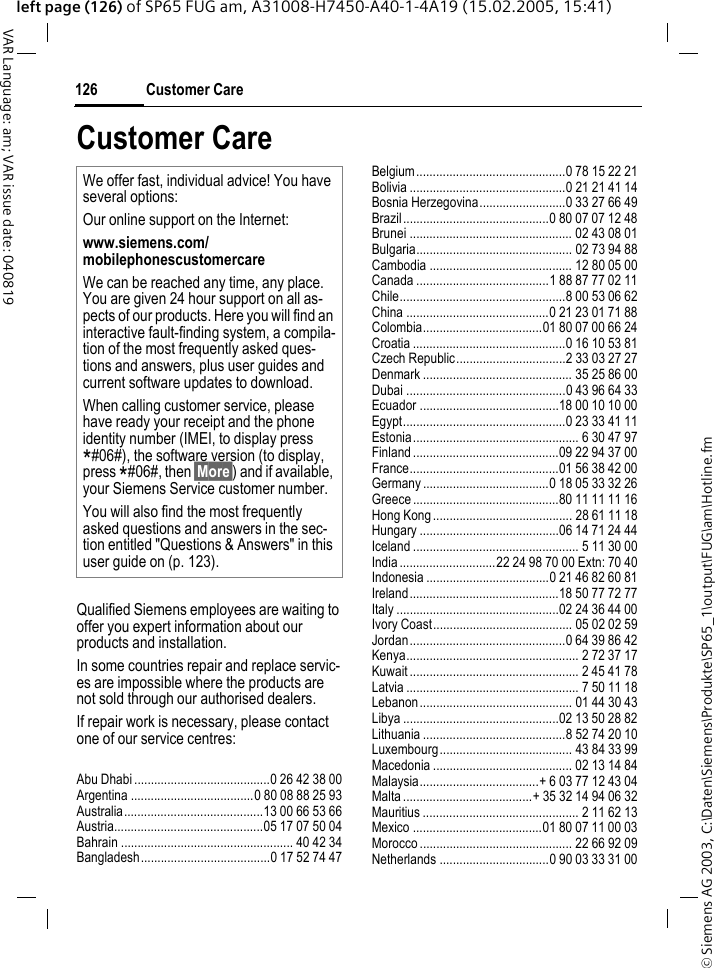 &copy; Siemens AG 2003, C:\Daten\Siemens\Produkte\SP65_1\output\FUG\am\Hotline.fmCustomer Care126VAR Language: am; VAR issue date: 040819left page (126) of SP65 FUG am, A31008-H7450-A40-1-4A19 (15.02.2005, 15:41)Customer CareQualified Siemens employees are waiting to offer you expert information about our products and installation.In some countries repair and replace servic-es are impossible where the products are not sold through our authorised dealers.If repair work is necessary, please contact one of our service centres:Abu Dhabi .........................................0 26 42 38 00Argentina .....................................0 80 08 88 25 93Australia..........................................13 00 66 53 66Austria.............................................05 17 07 50 04Bahrain .................................................... 40 42 34Bangladesh.......................................0 17 52 74 47Belgium.............................................0 78 15 22 21Bolivia ...............................................0 21 21 41 14Bosnia Herzegovina..........................0 33 27 66 49Brazil............................................0 80 07 07 12 48Brunei ................................................. 02 43 08 01Bulgaria............................................... 02 73 94 88Cambodia ........................................... 12 80 05 00Canada ........................................1 88 87 77 02 11Chile..................................................8 00 53 06 62China ...........................................0 21 23 01 71 88Colombia....................................01 80 07 00 66 24Croatia ..............................................0 16 10 53 81Czech Republic.................................2 33 03 27 27Denmark ............................................. 35 25 86 00Dubai ................................................0 43 96 64 33Ecuador ..........................................18 00 10 10 00Egypt.................................................0 23 33 41 11Estonia.................................................. 6 30 47 97Finland............................................09 22 94 37 00France.............................................01 56 38 42 00Germany ......................................0 18 05 33 32 26Greece ............................................80 11 11 11 16Hong Kong.......................................... 28 61 11 18Hungary ..........................................06 14 71 24 44Iceland .................................................. 5 11 30 00India.............................22 24 98 70 00 Extn: 70 40Indonesia .....................................0 21 46 82 60 81Ireland.............................................18 50 77 72 77Italy .................................................02 24 36 44 00Ivory Coast.......................................... 05 02 02 59Jordan...............................................0 64 39 86 42Kenya.................................................... 2 72 37 17Kuwait ................................................... 2 45 41 78Latvia .................................................... 7 50 11 18Lebanon.............................................. 01 44 30 43Libya ...............................................02 13 50 28 82Lithuania ...........................................8 52 74 20 10Luxembourg........................................ 43 84 33 99Macedonia .......................................... 02 13 14 84Malaysia....................................+ 6 03 77 12 43 04Malta.......................................+ 35 32 14 94 06 32Mauritius ............................................... 2 11 62 13Mexico .......................................01 80 07 11 00 03Morocco .............................................. 22 66 92 09Netherlands .................................0 90 03 33 31 00We offer fast, individual advice! You have several options:Our online support on the Internet:www.siemens.com/mobilephonescustomercare We can be reached any time, any place. You are given 24 hour support on all as-pects of our products. Here you will find an interactive fault-finding system, a compila-tion of the most frequently asked ques-tions and answers, plus user guides and current software updates to download.When calling customer service, please have ready your receipt and the phone identity number (IMEI, to display press *#06#), the software version (to display, press *#06#, then &sect;More&sect;) and if available, your Siemens Service customer number.You will also find the most frequently asked questions and answers in the sec-tion entitled "Questions &amp; Answers" in this user guide on (p. 123). 