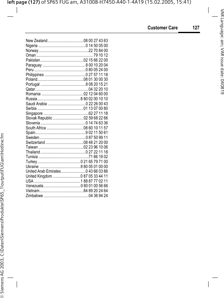 &copy; Siemens AG 2003, C:\Daten\Siemens\Produkte\SP65_1\output\FUG\am\Hotline.fm127Customer CareVAR Language: am; VAR issue date: 040819left page (127) of SP65 FUG am, A31008-H7450-A40-1-4A19 (15.02.2005, 15:41)New Zealand...................................08 00 27 43 63Nigeria ..............................................0 14 50 05 00Norway.................................................22 70 84 00Oman....................................................... 79 10 12Pakistan..........................................02 15 66 22 00Paraguay ..........................................8 00 10 20 04Peru ..................................................0 80 05 24 00Philippines ........................................0 27 57 11 18Poland.............................................08 01 30 00 30Portugal ............................................8 08 20 15 21Qatar....................................................04 32 20 10Romania .........................................02 12 04 60 00Russia..........................................8 80 02 00 10 10Saudi Arabia .....................................0 22 26 00 43Serbia .............................................01 13 07 00 80Singapore ............................................62 27 11 18Slovak Republic ..............................02 59 68 22 66Slovenia............................................0 14 74 63 36South Africa ....................................08 60 10 11 57Spain.................................................9 02 11 50 61Sweden.............................................0 87 50 99 11Switzerland .....................................08 48 21 20 00Taiwan ............................................02 23 96 10 06Thailand............................................0 27 22 11 18Tunisia .................................................71 86 19 02Turkey..........................................0 21 65 79 71 00Ukraine ........................................8 80 05 01 00 00United Arab Emirates........................0 43 66 03 86United Kingdom ...........................0 87 05 33 44 11USA .............................................1 88 87 77 02 11Venezuela....................................0 80 01 00 56 66Vietnam...........................................84 89 20 24 64Zimbabwe ............................................04 36 94 24