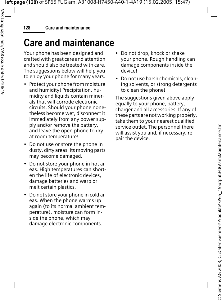 &copy; Siemens AG 2003, C:\Daten\Siemens\Produkte\SP65_1\output\FUG\am\Maintenance.fmCare and maintenance128VAR Language: am; VAR issue date: 040819left page (128) of SP65 FUG am, A31008-H7450-A40-1-4A19 (15.02.2005, 15:47)Care and maintenanceYour phone has been designed and crafted with great care and attention and should also be treated with care. The suggestions below will help you to enjoy your phone for many years.&bull; Protect your phone from moisture and humidity! Precipitation, hu-midity and liquids contain miner-als that will corrode electronic circuits. Should your phone none-theless become wet, disconnect it immediately from any power sup-ply and/or remove the battery, and leave the open phone to dry at room temperature!&bull; Do not use or store the phone in dusty, dirty areas. Its moving parts may become damaged.&bull; Do not store your phone in hot ar-eas. High temperatures can short-en the life of electronic devices, damage batteries and warp or melt certain plastics. &bull; Do not store your phone in cold ar-eas. When the phone warms up again (to its normal ambient tem-perature), moisture can form in-side the phone, which may damage electronic components. &bull; Do not drop, knock or shake your phone. Rough handling can damage components inside the device!&bull; Do not use harsh chemicals, clean-ing solvents, or strong detergents to clean the phone!The suggestions given above apply equally to your phone, battery, charger and all accessories. If any of these parts are not working properly, take them to your nearest qualified service outlet. The personnel there will assist you and, if necessary, re-pair the device.