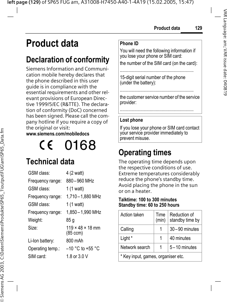 &copy; Siemens AG 2003, C:\Daten\Siemens\Produkte\SP65_1\output\FUG\am\SP65_Data.fm129Product dataVAR Language: am; VAR issue date: 040819left page (129) of SP65 FUG am, A31008-H7450-A40-1-4A19 (15.02.2005, 15:47)Product dataDeclaration of conformitySiemens Information and Communi-cation mobile hereby declares that the phone described in this user guide is in compliance with the essential requirements and other rel-evant provisions of European Direc-tive 1999/5/EC (R&amp;TTE). The declara-tion of conformity (DoC) concerned has been signed. Please call the com-pany hotline if you require a copy of the original or visit:www.siemens.com/mobiledocsTechnical data Operating timesThe operating time depends upon the respective conditions of use. Extreme temperatures considerably reduce the phone&rsquo;s standby time. Avoid placing the phone in the sun or on a heater.Talktime: 100 to 300 minutesStandby time: 60 to 250 hoursGSM class: 4 (2 watt)Frequency range: 880&ndash; 960 MHzGSM class: 1 (1 watt)Frequency range: 1,710 &ndash;1,880 MHzGSM class: 1 (1 watt)Frequency range: 1,850&ndash; 1,990 MHzWeight: 85 gSize: 119 &times; 48 &times; 18 mm (85 ccm)Li-Ion battery: 800 mAhOperating temp.: &ndash;10 &deg;C to +55 &deg;CSIM card: 1.8 or 3.0 VPhone IDYou will need the following information if you lose your phone or SIM card: the number of the SIM card (on the card):..............................................................15-digit serial number of the phone (under the battery):..............................................................the customer service number of the service provider:..............................................................Lost phoneIf you lose your phone or SIM card contact your service provider immediately to prevent misuse.Action taken Time (min)Reduction of standby time byCalling 1 30&ndash; 90 minutesLight * 1 40 minutesNetwork search 1 5 &ndash; 10 minutes* Key input, games, organiser etc.