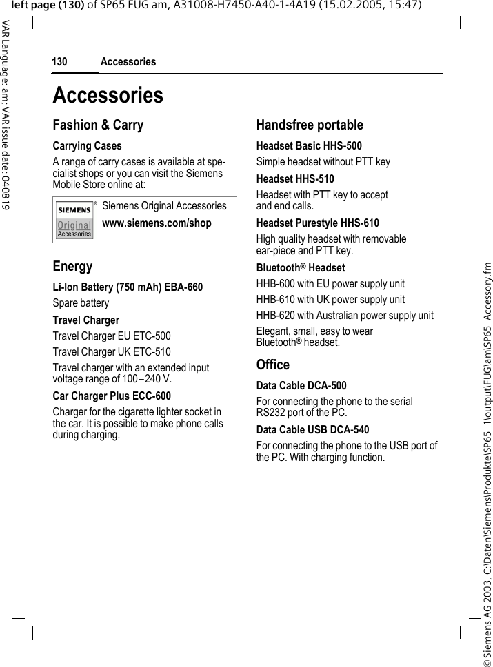 &copy; Siemens AG 2003, C:\Daten\Siemens\Produkte\SP65_1\output\FUG\am\SP65_Accessory.fmAccessories130VAR Language: am; VAR issue date: 040819left page (130) of SP65 FUG am, A31008-H7450-A40-1-4A19 (15.02.2005, 15:47)AccessoriesFashion &amp; CarryCarrying CasesA range of carry cases is available at spe-cialist shops or you can visit the Siemens Mobile Store online at:EnergyLi-Ion Battery (750 mAh) EBA-660Spare batteryTravel ChargerTravel Charger EU ETC-500Travel Charger UK ETC-510Travel charger with an extended input voltage range of 100&ndash;240 V.Car Charger Plus ECC-600Charger for the cigarette lighter socket in the car. It is possible to make phone calls during charging.Handsfree portableHeadset Basic HHS-500Simple headset without PTT keyHeadset HHS-510Headset with PTT key to accept and end calls.Headset Purestyle HHS-610High quality headset with removable ear-piece and PTT key.Bluetooth&reg; HeadsetHHB-600 with EU power supply unitHHB-610 with UK power supply unitHHB-620 with Australian power supply unitElegant, small, easy to wear Bluetooth&reg; headset.OfficeData Cable DCA-500For connecting the phone to the serial RS232 port of the PC.Data Cable USB DCA-540For connecting the phone to the USB port of the PC. With charging function.Siemens Original Accessorieswww.siemens.com/shop