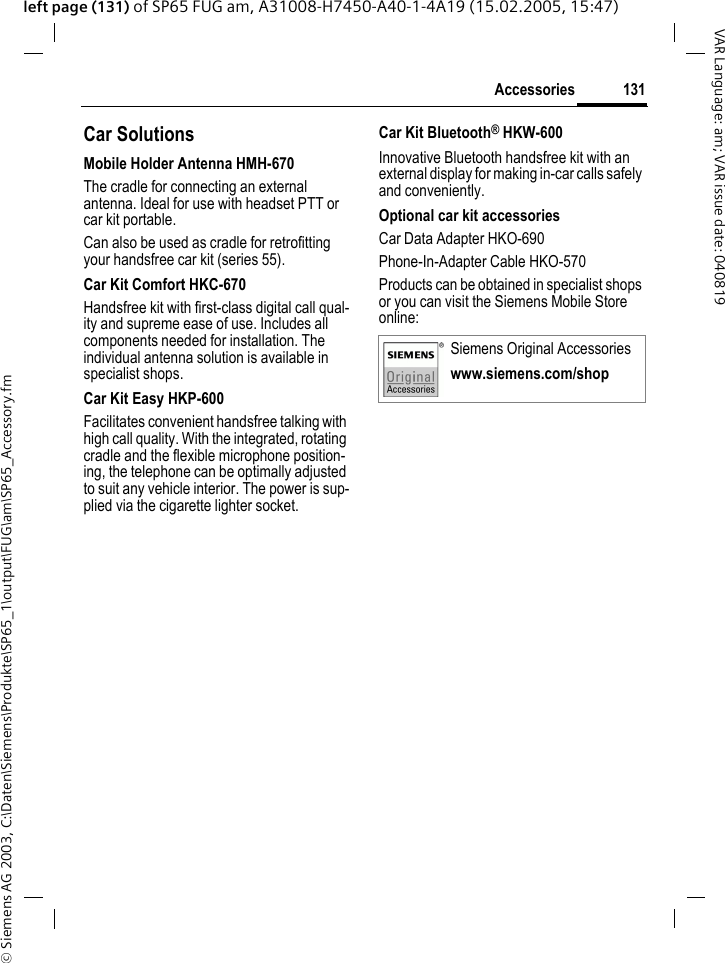 &copy; Siemens AG 2003, C:\Daten\Siemens\Produkte\SP65_1\output\FUG\am\SP65_Accessory.fm131AccessoriesVAR Language: am; VAR issue date: 040819left page (131) of SP65 FUG am, A31008-H7450-A40-1-4A19 (15.02.2005, 15:47)Car Solutions Mobile Holder Antenna HMH-670The cradle for connecting an external antenna. Ideal for use with headset PTT or car kit portable.Can also be used as cradle for retrofitting your handsfree car kit (series 55).Car Kit Comfort HKC-670Handsfree kit with first-class digital call qual-ity and supreme ease of use. Includes all components needed for installation. The individual antenna solution is available in specialist shops.Car Kit Easy HKP-600Facilitates convenient handsfree talking with high call quality. With the integrated, rotating cradle and the flexible microphone position-ing, the telephone can be optimally adjusted to suit any vehicle interior. The power is sup-plied via the cigarette lighter socket.Car Kit Bluetooth&reg; HKW-600Innovative Bluetooth handsfree kit with an external display for making in-car calls safely and conveniently.Optional car kit accessoriesCar Data Adapter HKO-690Phone-In-Adapter Cable HKO-570Products can be obtained in specialist shops or you can visit the Siemens Mobile Store online: Siemens Original Accessorieswww.siemens.com/shop