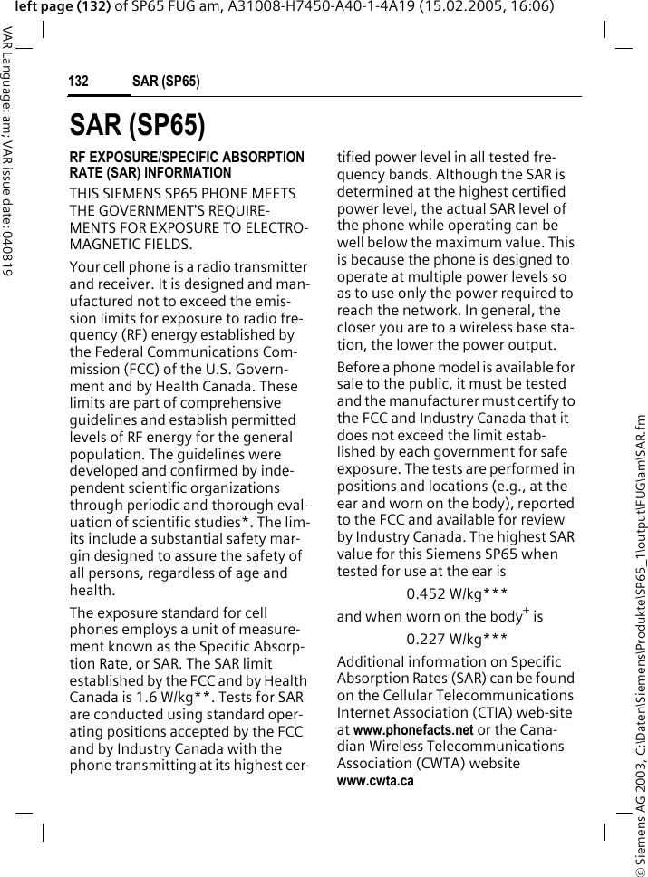 &copy; Siemens AG 2003, C:\Daten\Siemens\Produkte\SP65_1\output\FUG\am\SAR.fmSAR (SP65)132VAR Language: am; VAR issue date: 040819left page (132) of SP65 FUG am, A31008-H7450-A40-1-4A19 (15.02.2005, 16:06)SAR (SP65)RF EXPOSURE/SPECIFIC ABSORPTION RATE (SAR) INFORMATIONTHIS SIEMENS SP65 PHONE MEETS THE GOVERNMENT'S REQUIRE-MENTS FOR EXPOSURE TO ELECTRO-MAGNETIC FIELDS.Your cell phone is a radio transmitter and receiver. It is designed and man-ufactured not to exceed the emis-sion limits for exposure to radio fre-quency (RF) energy established by the Federal Communications Com-mission (FCC) of the U.S. Govern-ment and by Health Canada. These limits are part of comprehensive guidelines and establish permitted levels of RF energy for the general population. The guidelines were developed and confirmed by inde-pendent scientific organizations through periodic and thorough eval-uation of scientific studies*. The lim-its include a substantial safety mar-gin designed to assure the safety of all persons, regardless of age and health.The exposure standard for cell phones employs a unit of measure-ment known as the Specific Absorp-tion Rate, or SAR. The SAR limit established by the FCC and by Health Canada is 1.6 W/kg**. Tests for SAR are conducted using standard oper-ating positions accepted by the FCC and by Industry Canada with the phone transmitting at its highest cer-tified power level in all tested fre-quency bands. Although the SAR is determined at the highest certified power level, the actual SAR level of the phone while operating can be well below the maximum value. This is because the phone is designed to operate at multiple power levels so as to use only the power required to reach the network. In general, the closer you are to a wireless base sta-tion, the lower the power output. Before a phone model is available for sale to the public, it must be tested and the manufacturer must certify to the FCC and Industry Canada that it does not exceed the limit estab-lished by each government for safe exposure. The tests are performed in positions and locations (e.g., at the ear and worn on the body), reported to the FCC and available for review by Industry Canada. The highest SAR value for this Siemens SP65 when tested for use at the ear is0.452 W/kg***and when worn on the body+ is0.227 W/kg***Additional information on Specific Absorption Rates (SAR) can be found on the Cellular Telecommunications Internet Association (CTIA) web-site at www.phonefacts.net or the Cana-dian Wireless Telecommunications Association (CWTA) website www.cwta.ca