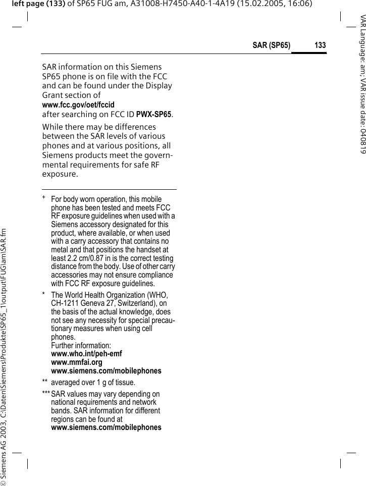 &copy; Siemens AG 2003, C:\Daten\Siemens\Produkte\SP65_1\output\FUG\am\SAR.fm133SAR (SP65)VAR Language: am; VAR issue date: 040819left page (133) of SP65 FUG am, A31008-H7450-A40-1-4A19 (15.02.2005, 16:06)SAR information on this Siemens SP65 phone is on file with the FCC and can be found under the Display Grant section of www.fcc.gov/oet/fccid after searching on FCC ID PWX-SP65.While there may be differences between the SAR levels of various phones and at various positions, all Siemens products meet the govern-mental requirements for safe RF exposure. +  For body worn operation, this mobile phone has been tested and meets FCC RF exposure guidelines when used with a Siemens accessory designated for this product, where available, or when used with a carry accessory that contains no metal and that positions the handset at least 2.2 cm/0.87 in is the correct testing distance from the body. Use of other carry accessories may not ensure compliance with FCC RF exposure guidelines.* The World Health Organization (WHO, CH-1211 Geneva 27, Switzerland), on the basis of the actual knowledge, does not see any necessity for special precau-tionary measures when using cell phones.Further information: www.who.int/peh-emfwww.mmfai.orgwww.siemens.com/mobilephones** averaged over 1 g of tissue.***SAR values may vary depending on national requirements and network bands. SAR information for different regions can be found at www.siemens.com/mobilephones