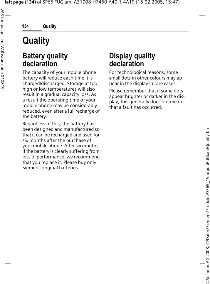 &copy; Siemens AG 2003, C:\Daten\Siemens\Produkte\SP65_1\output\FUG\am\Quality.fmQuality134VAR Language: am; VAR issue date: 040819left page (134) of SP65 FUG am, A31008-H7450-A40-1-4A19 (15.02.2005, 15:47)QualityBattery quality declarationThe capacity of your mobile phone battery will reduce each time it is charged/discharged. Storage at too high or low temperatures will also result in a gradual capacity loss. As a result the operating time of your mobile phone may be considerably reduced, even after a full recharge of the battery.Regardless of this, the battery has been designed and manufactured so that it can be recharged and used for six months after the purchase of your mobile phone. After six months, if the battery is clearly suffering from loss of performance, we recommend that you replace it. Please buy only Siemens original batteries.Display quality declaration For technological reasons, some small dots in other colours may ap-pear in the display in rare cases. Please remember that if some dots appear brighter or darker in the dis-play, this generally does not mean that a fault has occurred.