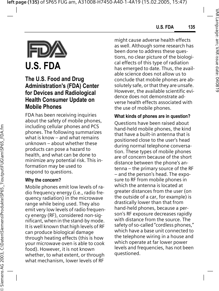 &copy; Siemens AG 2003, C:\Daten\Siemens\Produkte\SP65_1\output\FUG\am\SP65_FDA.fm135U.S. FDAVAR Language: am; VAR issue date: 040819left page (135) of SP65 FUG am, A31008-H7450-A40-1-4A19 (15.02.2005, 15:47)U.S. FDAThe U.S. Food and Drug Administration's (FDA) Center for Devices and Radiological Health Consumer Update on Mobile PhonesFDA has been receiving inquiries about the safety of mobile phones, including cellular phones and PCS phones. The following summarizes what is know &ndash; and what remains unknown &ndash; about whether these products can pose a hazard to health, and what can be done to minimize any potential risk. This in-formation may be used to respond to questions.Why the concern?Mobile phones emit low levels of ra-dio frequency energy (i.e., radio fre-quency radiation) in the microwave range while being used. They also emit very low levels of radio frequen-cy energy (RF), considered non-sig-nificant, when in the stand-by mode. It is well known that high levels of RF can produce biological damage through heating effects (this is how your microwave oven is able to cook food). However, it is not known whether, to what extent, or through what mechanism, lower levels of RF might cause adverse health effects as well. Although some research has been done to address these ques-tions, no clear picture of the biologi-cal effects of this type of radiation has emerged to date. Thus, the avail-able science does not allow us to conclude that mobile phones are ab-solutely safe, or that they are unsafe. However, the available scientific evi-dence does not demonstrate ad-verse health effects associated with the use of mobile phones.What kinds of phones are in question?Questions have been raised about hand-held mobile phones, the kind that have a built-in antenna that is positioned close to the user's head during normal telephone conversa-tion. These types of mobile phones are of concern because of the short distance between the phone's an-tenna &ndash; the primary source of the RF &ndash; and the person's head. The expo-sure to RF from mobile phones in which the antenna is located at greater distances from the user (on the outside of a car, for example) is drastically lower than that from hand-held phones, because a per-son's RF exposure decreases rapidly with distance from the source. The safety of so-called &ldquo;cordless phones,&rdquo; which have a base unit connected to the telephone wiring in a house and which operate at far lower power levels and frequencies, has not been questioned.