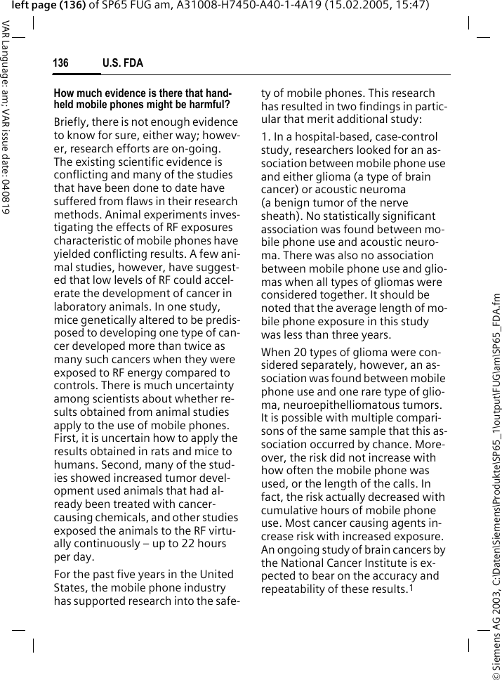 &copy; Siemens AG 2003, C:\Daten\Siemens\Produkte\SP65_1\output\FUG\am\SP65_FDA.fmU.S. FDA136VAR Language: am; VAR issue date: 040819left page (136) of SP65 FUG am, A31008-H7450-A40-1-4A19 (15.02.2005, 15:47)How much evidence is there that hand-held mobile phones might be harmful?Briefly, there is not enough evidence to know for sure, either way; howev-er, research efforts are on-going. The existing scientific evidence is conflicting and many of the studies that have been done to date have suffered from flaws in their research methods. Animal experiments inves-tigating the effects of RF exposures characteristic of mobile phones have yielded conflicting results. A few ani-mal studies, however, have suggest-ed that low levels of RF could accel-erate the development of cancer in laboratory animals. In one study, mice genetically altered to be predis-posed to developing one type of can-cer developed more than twice as many such cancers when they were exposed to RF energy compared to controls. There is much uncertainty among scientists about whether re-sults obtained from animal studies apply to the use of mobile phones. First, it is uncertain how to apply the results obtained in rats and mice to humans. Second, many of the stud-ies showed increased tumor devel-opment used animals that had al-ready been treated with cancer-causing chemicals, and other studies exposed the animals to the RF virtu-ally continuously &ndash; up to 22 hours per day.For the past five years in the United States, the mobile phone industry has supported research into the safe-ty of mobile phones. This research has resulted in two findings in partic-ular that merit additional study:1. In a hospital-based, case-control study, researchers looked for an as-sociation between mobile phone use and either glioma (a type of brain cancer) or acoustic neuroma (a benign tumor of the nerve sheath). No statistically significant association was found between mo-bile phone use and acoustic neuro-ma. There was also no association between mobile phone use and glio-mas when all types of gliomas were considered together. It should be noted that the average length of mo-bile phone exposure in this study was less than three years.When 20 types of glioma were con-sidered separately, however, an as-sociation was found between mobile phone use and one rare type of glio-ma, neuroepithelliomatous tumors. It is possible with multiple compari-sons of the same sample that this as-sociation occurred by chance. More-over, the risk did not increase with how often the mobile phone was used, or the length of the calls. In fact, the risk actually decreased with cumulative hours of mobile phone use. Most cancer causing agents in-crease risk with increased exposure. An ongoing study of brain cancers by the National Cancer Institute is ex-pected to bear on the accuracy and repeatability of these results.1