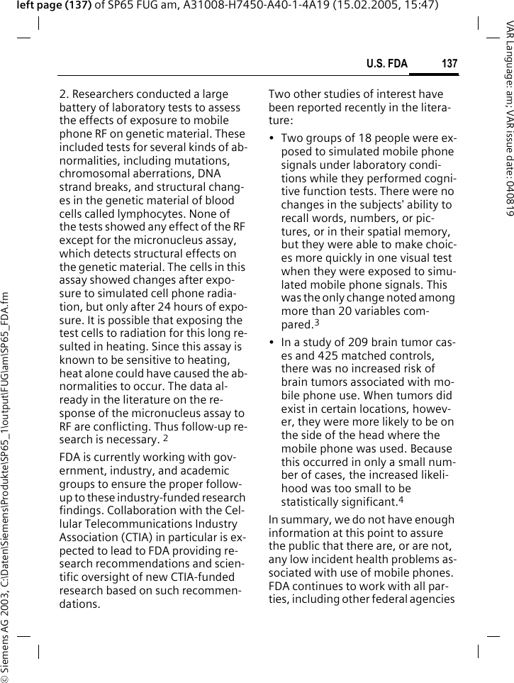&copy; Siemens AG 2003, C:\Daten\Siemens\Produkte\SP65_1\output\FUG\am\SP65_FDA.fm137U.S. FDAVAR Language: am; VAR issue date: 040819left page (137) of SP65 FUG am, A31008-H7450-A40-1-4A19 (15.02.2005, 15:47)2. Researchers conducted a large battery of laboratory tests to assess the effects of exposure to mobile phone RF on genetic material. These included tests for several kinds of ab-normalities, including mutations, chromosomal aberrations, DNA strand breaks, and structural chang-es in the genetic material of blood cells called lymphocytes. None of the tests showed any effect of the RF except for the micronucleus assay, which detects structural effects on the genetic material. The cells in this assay showed changes after expo-sure to simulated cell phone radia-tion, but only after 24 hours of expo-sure. It is possible that exposing the test cells to radiation for this long re-sulted in heating. Since this assay is known to be sensitive to heating, heat alone could have caused the ab-normalities to occur. The data al-ready in the literature on the re-sponse of the micronucleus assay to RF are conflicting. Thus follow-up re-search is necessary. 2FDA is currently working with gov-ernment, industry, and academic groups to ensure the proper follow-up to these industry-funded research findings. Collaboration with the Cel-lular Telecommunications Industry Association (CTIA) in particular is ex-pected to lead to FDA providing re-search recommendations and scien-tific oversight of new CTIA-funded research based on such recommen-dations.Two other studies of interest have been reported recently in the litera-ture:&bull; Two groups of 18 people were ex-posed to simulated mobile phone signals under laboratory condi-tions while they performed cogni-tive function tests. There were no changes in the subjects' ability to recall words, numbers, or pic-tures, or in their spatial memory, but they were able to make choic-es more quickly in one visual test when they were exposed to simu-lated mobile phone signals. This was the only change noted among more than 20 variables com-pared.3&bull; In a study of 209 brain tumor cas-es and 425 matched controls, there was no increased risk of brain tumors associated with mo-bile phone use. When tumors did exist in certain locations, howev-er, they were more likely to be on the side of the head where the mobile phone was used. Because this occurred in only a small num-ber of cases, the increased likeli-hood was too small to be statistically significant.4In summary, we do not have enough information at this point to assure the public that there are, or are not, any low incident health problems as-sociated with use of mobile phones. FDA continues to work with all par-ties, including other federal agencies 