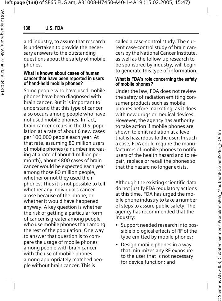 &copy; Siemens AG 2003, C:\Daten\Siemens\Produkte\SP65_1\output\FUG\am\SP65_FDA.fmU.S. FDA138VAR Language: am; VAR issue date: 040819left page (138) of SP65 FUG am, A31008-H7450-A40-1-4A19 (15.02.2005, 15:47)and industry, to assure that research is undertaken to provide the neces-sary answers to the outstanding questions about the safety of mobile phones.What is known about cases of human cancer that have been reported in users of hand-held mobile phones?Some people who have used mobile phones have been diagnosed with brain cancer. But it is important to understand that this type of cancer also occurs among people who have not used mobile phones. In fact, brain cancer occurs in the U.S. popu-lation at a rate of about 6 new cases per 100,000 people each year. At that rate, assuming 80 million users of mobile phones (a number increas-ing at a rate of about 1 million per month), about 4800 cases of brain cancer would be expected each year among those 80 million people, whether or not they used their phones. Thus it is not possible to tell whether any individual's cancer arose because of the phone, or whether it would have happened anyway. A key question is whether the risk of getting a particular form of cancer is greater among people who use mobile phones than among the rest of the population. One way to answer that question is to com-pare the usage of mobile phones among people with brain cancer with the use of mobile phones among appropriately matched peo-ple without brain cancer. This is called a case-control study. The cur-rent case-control study of brain can-cers by the National Cancer Institute, as well as the follow-up research to be sponsored by industry, will begin to generate this type of information.What is FDA's role concerning the safety of mobile phones?Under the law, FDA does not review the safety of radiation emitting con-sumer products such as mobile phones before marketing, as it does with new drugs or medical devices. However, the agency has authority to take action if mobile phones are shown to emit radiation at a level that is hazardous to the user. In such a case, FDA could require the manu-facturers of mobile phones to notify users of the health hazard and to re-pair, replace or recall the phones so that the hazard no longer exists. Although the existing scientific data do not justify FDA regulatory actions at this time, FDA has urged the mo-bile phone industry to take a number of steps to assure public safety. The agency has recommended that the industry:&bull; Support needed research into pos-sible biological effects of RF of the type emitted by mobile phones;&bull; Design mobile phones in a way that minimizes any RF exposure to the user that is not necessary for device function; and