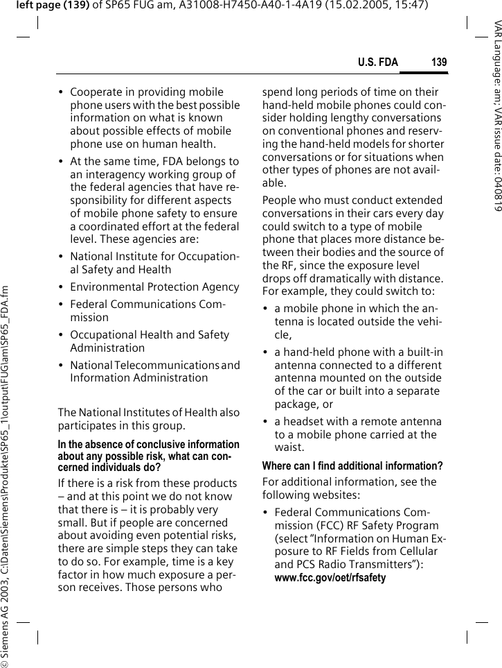 &copy; Siemens AG 2003, C:\Daten\Siemens\Produkte\SP65_1\output\FUG\am\SP65_FDA.fm139U.S. FDAVAR Language: am; VAR issue date: 040819left page (139) of SP65 FUG am, A31008-H7450-A40-1-4A19 (15.02.2005, 15:47)&bull; Cooperate in providing mobile phone users with the best possible information on what is known about possible effects of mobile phone use on human health.&bull; At the same time, FDA belongs to an interagency working group of the federal agencies that have re-sponsibility for different aspects of mobile phone safety to ensure a coordinated effort at the federal level. These agencies are:&bull; National Institute for Occupation-al Safety and Health&bull; Environmental Protection Agency&bull; Federal Communications Com-mission&bull; Occupational Health and Safety Administration&bull; National Telecommunications and Information AdministrationThe National Institutes of Health also participates in this group.In the absence of conclusive information about any possible risk, what can con-cerned individuals do?If there is a risk from these products &ndash; and at this point we do not know that there is &ndash; it is probably very small. But if people are concerned about avoiding even potential risks, there are simple steps they can take to do so. For example, time is a key factor in how much exposure a per-son receives. Those persons who spend long periods of time on their hand-held mobile phones could con-sider holding lengthy conversations on conventional phones and reserv-ing the hand-held models for shorter conversations or for situations when other types of phones are not avail-able.People who must conduct extended conversations in their cars every day could switch to a type of mobile phone that places more distance be-tween their bodies and the source of the RF, since the exposure level drops off dramatically with distance. For example, they could switch to:&bull; a mobile phone in which the an-tenna is located outside the vehi-cle,&bull; a hand-held phone with a built-in antenna connected to a different antenna mounted on the outside of the car or built into a separate package, or&bull; a headset with a remote antenna to a mobile phone carried at the waist.Where can I find additional information?For additional information, see the following websites:&bull; Federal Communications Com-mission (FCC) RF Safety Program (select &ldquo;Information on Human Ex-posure to RF Fields from Cellular and PCS Radio Transmitters&rdquo;): www.fcc.gov/oet/rfsafety