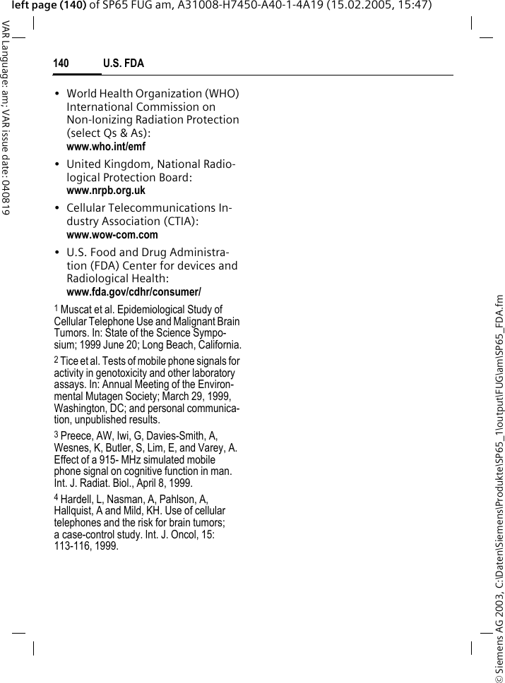 &copy; Siemens AG 2003, C:\Daten\Siemens\Produkte\SP65_1\output\FUG\am\SP65_FDA.fmU.S. FDA140VAR Language: am; VAR issue date: 040819left page (140) of SP65 FUG am, A31008-H7450-A40-1-4A19 (15.02.2005, 15:47)&bull; World Health Organization (WHO) International Commission on Non-Ionizing Radiation Protection (select Qs &amp; As): www.who.int/emf&bull; United Kingdom, National Radio-logical Protection Board: www.nrpb.org.uk&bull; Cellular Telecommunications In-dustry Association (CTIA): www.wow-com.com&bull; U.S. Food and Drug Administra-tion (FDA) Center for devices and Radiological Health: www.fda.gov/cdhr/consumer/1 Muscat et al. Epidemiological Study of Cellular Telephone Use and Malignant Brain Tumors. In: State of the Science Sympo-sium; 1999 June 20; Long Beach, California.2 Tice et al. Tests of mobile phone signals for activity in genotoxicity and other laboratory assays. In: Annual Meeting of the Environ-mental Mutagen Society; March 29, 1999, Washington, DC; and personal communica-tion, unpublished results.3 Preece, AW, Iwi, G, Davies-Smith, A, Wesnes, K, Butler, S, Lim, E, and Varey, A. Effect of a 915- MHz simulated mobile phone signal on cognitive function in man. Int. J. Radiat. Biol., April 8, 1999.4 Hardell, L, Nasman, A, Pahlson, A, Hallquist, A and Mild, KH. Use of cellular telephones and the risk for brain tumors; a case-control study. Int. J. Oncol, 15: 113-116, 1999.