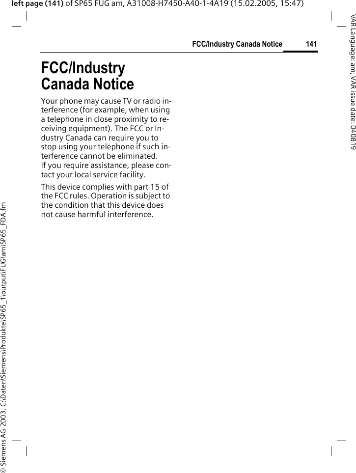 &copy; Siemens AG 2003, C:\Daten\Siemens\Produkte\SP65_1\output\FUG\am\SP65_FDA.fm141FCC/Industry Canada NoticeVAR Language: am; VAR issue date: 040819left page (141) of SP65 FUG am, A31008-H7450-A40-1-4A19 (15.02.2005, 15:47)FCC/Industry Canada NoticeYour phone may cause TV or radio in-terference (for example, when using a telephone in close proximity to re-ceiving equipment). The FCC or In-dustry Canada can require you to stop using your telephone if such in-terference cannot be eliminated. If you require assistance, please con-tact your local service facility.This device complies with part 15 of the FCC rules. Operation is subject to the condition that this device does not cause harmful interference.
