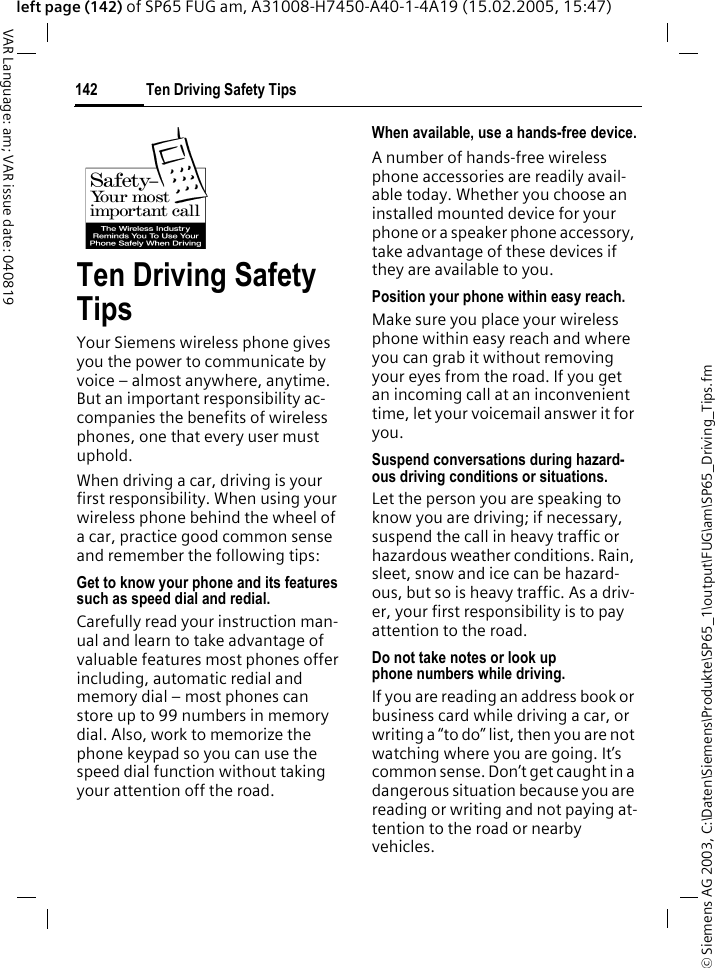 &copy; Siemens AG 2003, C:\Daten\Siemens\Produkte\SP65_1\output\FUG\am\SP65_Driving_Tips.fmTen Driving Safety Tips142VAR Language: am; VAR issue date: 040819left page (142) of SP65 FUG am, A31008-H7450-A40-1-4A19 (15.02.2005, 15:47)Ten Driving Safety TipsYour Siemens wireless phone gives you the power to communicate by voice &ndash; almost anywhere, anytime. But an important responsibility ac-companies the benefits of wireless phones, one that every user must uphold.When driving a car, driving is your first responsibility. When using your wireless phone behind the wheel of a car, practice good common sense and remember the following tips:Get to know your phone and its features such as speed dial and redial.Carefully read your instruction man-ual and learn to take advantage of valuable features most phones offer including, automatic redial and memory dial &ndash; most phones can store up to 99 numbers in memory dial. Also, work to memorize the phone keypad so you can use the speed dial function without taking your attention off the road.When available, use a hands-free device.A number of hands-free wireless phone accessories are readily avail-able today. Whether you choose an installed mounted device for your phone or a speaker phone accessory, take advantage of these devices if they are available to you.Position your phone within easy reach.Make sure you place your wireless phone within easy reach and where you can grab it without removing your eyes from the road. If you get an incoming call at an inconvenient time, let your voicemail answer it for you.Suspend conversations during hazard-ous driving conditions or situations.Let the person you are speaking to know you are driving; if necessary, suspend the call in heavy traffic or hazardous weather conditions. Rain, sleet, snow and ice can be hazard-ous, but so is heavy traffic. As a driv-er, your first responsibility is to pay attention to the road.Do not take notes or look up phone numbers while driving.If you are reading an address book or business card while driving a car, or writing a &ldquo;to do&rdquo; list, then you are not watching where you are going. It&rsquo;s common sense. Don&rsquo;t get caught in a dangerous situation because you are reading or writing and not paying at-tention to the road or nearby vehicles.