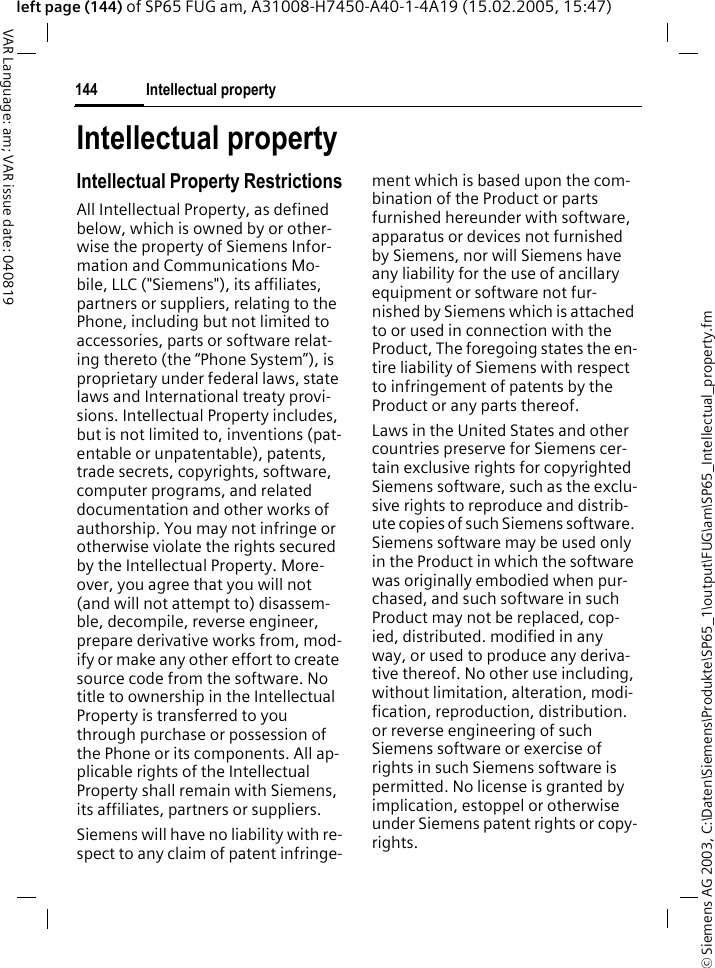 &copy; Siemens AG 2003, C:\Daten\Siemens\Produkte\SP65_1\output\FUG\am\SP65_Intellectual_property.fmIntellectual property144VAR Language: am; VAR issue date: 040819left page (144) of SP65 FUG am, A31008-H7450-A40-1-4A19 (15.02.2005, 15:47)Intellectual propertyIntellectual Property RestrictionsAll Intellectual Property, as defined below, which is owned by or other-wise the property of Siemens Infor-mation and Communications Mo-bile, LLC ("Siemens"), its affiliates, partners or suppliers, relating to the Phone, including but not limited to accessories, parts or software relat-ing thereto (the &ldquo;Phone System&rdquo;), is proprietary under federal laws, state laws and International treaty provi-sions. Intellectual Property includes, but is not limited to, inventions (pat-entable or unpatentable), patents, trade secrets, copyrights, software, computer programs, and related documentation and other works of authorship. You may not infringe or otherwise violate the rights secured by the Intellectual Property. More-over, you agree that you will not (and will not attempt to) disassem-ble, decompile, reverse engineer, prepare derivative works from, mod-ify or make any other effort to create source code from the software. No title to ownership in the Intellectual Property is transferred to you through purchase or possession of the Phone or its components. All ap-plicable rights of the Intellectual Property shall remain with Siemens, its affiliates, partners or suppliers.Siemens will have no liability with re-spect to any claim of patent infringe-ment which is based upon the com-bination of the Product or parts furnished hereunder with software, apparatus or devices not furnished by Siemens, nor will Siemens have any liability for the use of ancillary equipment or software not fur-nished by Siemens which is attached to or used in connection with the Product, The foregoing states the en-tire liability of Siemens with respect to infringement of patents by the Product or any parts thereof.Laws in the United States and other countries preserve for Siemens cer-tain exclusive rights for copyrighted Siemens software, such as the exclu-sive rights to reproduce and distrib-ute copies of such Siemens software. Siemens software may be used only in the Product in which the software was originally embodied when pur-chased, and such software in such Product may not be replaced, cop-ied, distributed. modified in any way, or used to produce any deriva-tive thereof. No other use including, without limitation, alteration, modi-fication, reproduction, distribution. or reverse engineering of such Siemens software or exercise of rights in such Siemens software is permitted. No license is granted by implication, estoppel or otherwise under Siemens patent rights or copy-rights.