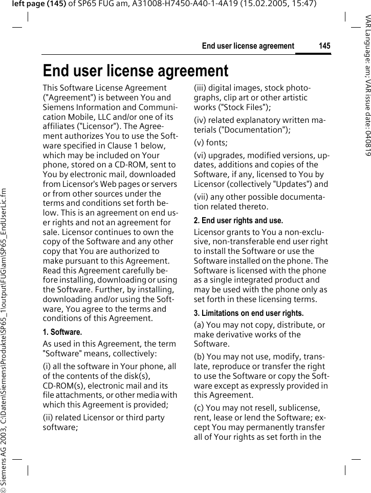 &copy; Siemens AG 2003, C:\Daten\Siemens\Produkte\SP65_1\output\FUG\am\SP65_EndUserLic.fm145End user license agreementVAR Language: am; VAR issue date: 040819left page (145) of SP65 FUG am, A31008-H7450-A40-1-4A19 (15.02.2005, 15:47)End user license agreementThis Software License Agreement ("Agreement") is between You and Siemens Information and Communi-cation Mobile, LLC and/or one of its affiliates ("Licensor"). The Agree-ment authorizes You to use the Soft-ware specified in Clause 1 below, which may be included on Your phone, stored on a CD-ROM, sent to You by electronic mail, downloaded from Licensor's Web pages or servers or from other sources under the terms and conditions set forth be-low. This is an agreement on end us-er rights and not an agreement for sale. Licensor continues to own the copy of the Software and any other copy that You are authorized to make pursuant to this Agreement. Read this Agreement carefully be-fore installing, downloading or using the Software. Further, by installing, downloading and/or using the Soft-ware, You agree to the terms and conditions of this Agreement.1. Software.As used in this Agreement, the term "Software" means, collectively: (i) all the software in Your phone, all of the contents of the disk(s), CD-ROM(s), electronic mail and its file attachments, or other media with which this Agreement is provided;(ii) related Licensor or third party software; (iii) digital images, stock photo-graphs, clip art or other artistic works ("Stock Files"); (iv) related explanatory written ma-terials ("Documentation"); (v) fonts; (vi) upgrades, modified versions, up-dates, additions and copies of the Software, if any, licensed to You by Licensor (collectively "Updates") and(vii) any other possible documenta-tion related thereto.2. End user rights and use.Licensor grants to You a non-exclu-sive, non-transferable end user right to install the Software or use the Software installed on the phone. The Software is licensed with the phone as a single integrated product and may be used with the phone only as set forth in these licensing terms.3. Limitations on end user rights.(a) You may not copy, distribute, or make derivative works of the Software.(b) You may not use, modify, trans-late, reproduce or transfer the right to use the Software or copy the Soft-ware except as expressly provided in this Agreement.(c) You may not resell, sublicense, rent, lease or lend the Software; ex-cept You may permanently transfer all of Your rights as set forth in the 