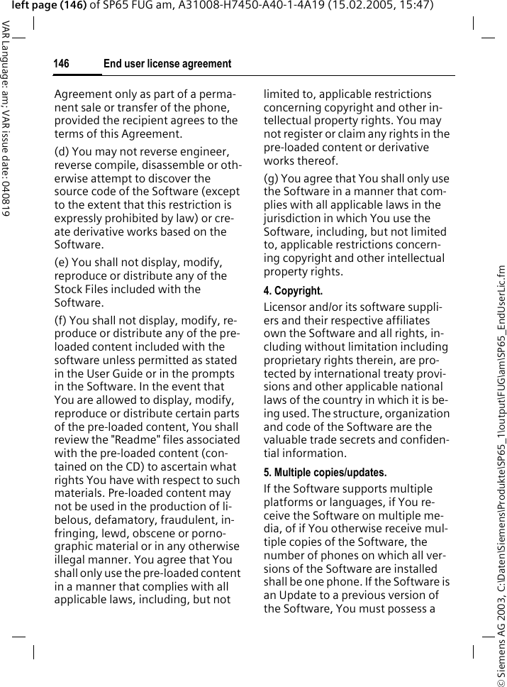 &copy; Siemens AG 2003, C:\Daten\Siemens\Produkte\SP65_1\output\FUG\am\SP65_EndUserLic.fmEnd user license agreement146VAR Language: am; VAR issue date: 040819left page (146) of SP65 FUG am, A31008-H7450-A40-1-4A19 (15.02.2005, 15:47)Agreement only as part of a perma-nent sale or transfer of the phone, provided the recipient agrees to the terms of this Agreement.(d) You may not reverse engineer, reverse compile, disassemble or oth-erwise attempt to discover the source code of the Software (except to the extent that this restriction is expressly prohibited by law) or cre-ate derivative works based on the Software.(e) You shall not display, modify, reproduce or distribute any of the Stock Files included with the Software.(f) You shall not display, modify, re-produce or distribute any of the pre-loaded content included with the software unless permitted as stated in the User Guide or in the prompts in the Software. In the event that You are allowed to display, modify, reproduce or distribute certain parts of the pre-loaded content, You shall review the "Readme" files associated with the pre-loaded content (con-tained on the CD) to ascertain what rights You have with respect to such materials. Pre-loaded content may not be used in the production of li-belous, defamatory, fraudulent, in-fringing, lewd, obscene or porno-graphic material or in any otherwise illegal manner. You agree that You shall only use the pre-loaded content in a manner that complies with all applicable laws, including, but not limited to, applicable restrictions concerning copyright and other in-tellectual property rights. You may not register or claim any rights in the pre-loaded content or derivative works thereof.(g) You agree that You shall only use the Software in a manner that com-plies with all applicable laws in the jurisdiction in which You use the Software, including, but not limited to, applicable restrictions concern-ing copyright and other intellectual property rights.4. Copyright.Licensor and/or its software suppli-ers and their respective affiliates own the Software and all rights, in-cluding without limitation including proprietary rights therein, are pro-tected by international treaty provi-sions and other applicable national laws of the country in which it is be-ing used. The structure, organization and code of the Software are the valuable trade secrets and confiden-tial information.5. Multiple copies/updates.If the Software supports multiple platforms or languages, if You re-ceive the Software on multiple me-dia, of if You otherwise receive mul-tiple copies of the Software, the number of phones on which all ver-sions of the Software are installed shall be one phone. If the Software is an Update to a previous version of the Software, You must possess a 