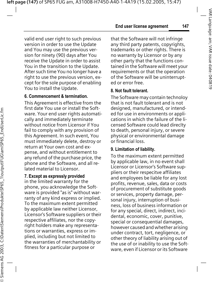 &copy; Siemens AG 2003, C:\Daten\Siemens\Produkte\SP65_1\output\FUG\am\SP65_EndUserLic.fm147End user license agreementVAR Language: am; VAR issue date: 040819left page (147) of SP65 FUG am, A31008-H7450-A40-1-4A19 (15.02.2005, 15:47)valid end user right to such previous version in order to use the Update and You may use the previous ver-sion for ninety (90) days after You receive the Update in order to assist You in the transition to the Update. After such time You no longer have a right to use the previous version, ex-cept for the sole purpose of enabling You to install the Update.6. Commencement &amp; termination.This Agreement is effective from the first date You use or install the Soft-ware. Your end user rights automati-cally and immediately terminate without notice from Licensor if You fail to comply with any provision of this Agreement. In such event, You must immediately delete, destroy or return at Your own cost and ex-pense, and without entitlement to any refund of the purchase price, the phone and the Software, and all re-lated material to Licensor.7. Except as expressly provided in the limited warranty for the phone, you acknowledge the Soft-ware is provided "as is" without war-ranty of any kind express or implied. To the maximum extent permitted by applicable law neither Licensor, Licensor's Software suppliers or their respective affiliates, nor the copy-right holders make any representa-tions or warranties, express or im-plied, including but not limited to the warranties of merchantability or fitness for a particular purpose or that the Software will not infringe any third party patents, copyrights, trademarks or other rights. There is no warranty by Licensor or by any other party that the functions con-tained in the Software will meet your requirements or that the operation of the Software will be uninterrupt-ed or error free.8. Not fault tolerant. The Software may contain technoloy that is not fault tolerant and is not designed, manufactured, or intend-ed for use in environments or appli-cations in which the failure of the li-censed Software could lead direclty to death, personal injury, or severe physical or environmental damage or financial loss.9. Limitation of liability.To the maximum extent permitted by applicable law, in no event shall Licensor or Licensor's Software sup-pliers or their respecitve affiliates and employees be liable for any lost profits, revenue, sales, data or costs of procurement of substitute goods or services, property damage, per-sonal injury, interruption of busi-ness, loss of business information or for any special, direct, indirect, inci-dental, economic, cover, punitive, special or consequential damages, however caused and whether arising under contract, tort, negligence, or other theory of liability arising out of the use of or inability to use the Soft-ware, even if Licensor or its Software 