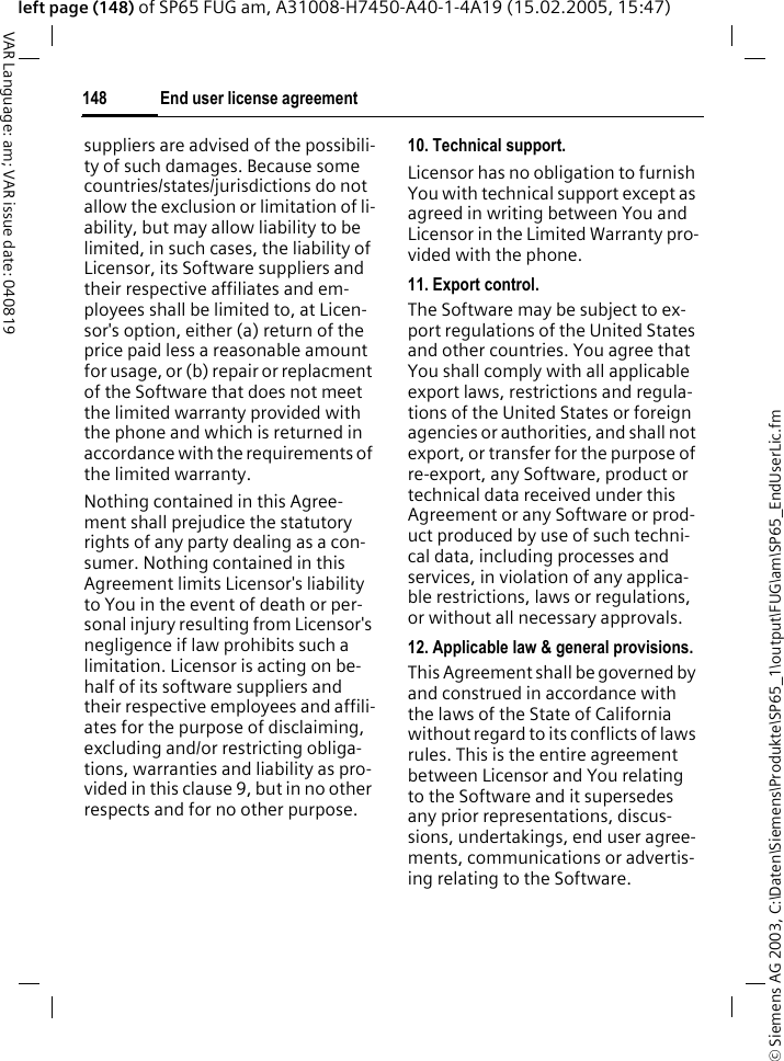 &copy; Siemens AG 2003, C:\Daten\Siemens\Produkte\SP65_1\output\FUG\am\SP65_EndUserLic.fmEnd user license agreement148VAR Language: am; VAR issue date: 040819left page (148) of SP65 FUG am, A31008-H7450-A40-1-4A19 (15.02.2005, 15:47)suppliers are advised of the possibili-ty of such damages. Because some countries/states/jurisdictions do not allow the exclusion or limitation of li-ability, but may allow liability to be limited, in such cases, the liability of Licensor, its Software suppliers and their respective affiliates and em-ployees shall be limited to, at Licen-sor's option, either (a) return of the price paid less a reasonable amount for usage, or (b) repair or replacment of the Software that does not meet the limited warranty provided with the phone and which is returned in accordance with the requirements of the limited warranty.Nothing contained in this Agree-ment shall prejudice the statutory rights of any party dealing as a con-sumer. Nothing contained in this Agreement limits Licensor's liability to You in the event of death or per-sonal injury resulting from Licensor's negligence if law prohibits such a limitation. Licensor is acting on be-half of its software suppliers and their respective employees and affili-ates for the purpose of disclaiming, excluding and/or restricting obliga-tions, warranties and liability as pro-vided in this clause 9, but in no other respects and for no other purpose.10. Technical support.Licensor has no obligation to furnish You with technical support except as agreed in writing between You and Licensor in the Limited Warranty pro-vided with the phone.11. Export control.The Software may be subject to ex-port regulations of the United States and other countries. You agree that You shall comply with all applicable export laws, restrictions and regula-tions of the United States or foreign agencies or authorities, and shall not export, or transfer for the purpose of re-export, any Software, product or technical data received under this Agreement or any Software or prod-uct produced by use of such techni-cal data, including processes and services, in violation of any applica-ble restrictions, laws or regulations, or without all necessary approvals.12. Applicable law &amp; general provisions.This Agreement shall be governed by and construed in accordance with the laws of the State of California without regard to its conflicts of laws rules. This is the entire agreement between Licensor and You relating to the Software and it supersedes any prior representations, discus-sions, undertakings, end user agree-ments, communications or advertis-ing relating to the Software.