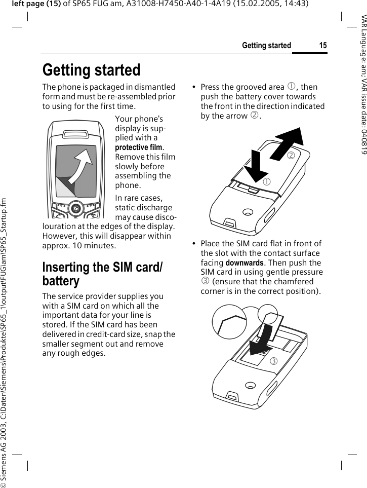&copy; Siemens AG 2003, C:\Daten\Siemens\Produkte\SP65_1\output\FUG\am\SP65_Startup.fm15Getting startedVAR Language: am; VAR issue date: 040819left page (15) of SP65 FUG am, A31008-H7450-A40-1-4A19 (15.02.2005, 14:43)Getting startedThe phone is packaged in dismantled form and must be re-assembled prior to using for the first time. Your phone's display is sup-plied with a protective film. Remove this film slowly before assembling the phone.In rare cases, static discharge may cause disco-louration at the edges of the display. However, this will disappear within approx. 10 minutes.Inserting the SIM card/batteryThe service provider supplies you with a SIM card on which all the important data for your line is stored. If the SIM card has been delivered in credit-card size, snap the smaller segment out and remove any rough edges.&bull; Press the grooved area 1, then push the battery cover towards the front in the direction indicated by the arrow 2.&bull; Place the SIM card flat in front of the slot with the contact surface facing downwards. Then push the SIM card in using gentle pressure 3 (ensure that the chamfered corner is in the correct position).123