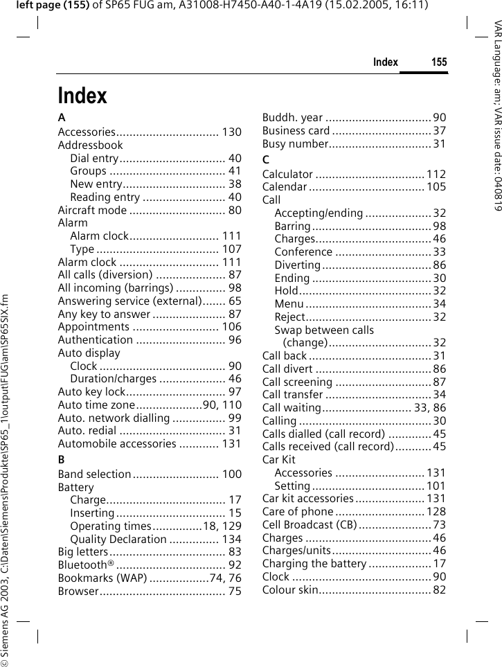 &copy; Siemens AG 2003, C:\Daten\Siemens\Produkte\SP65_1\output\FUG\am\SP65SIX.fm155IndexVAR Language: am; VAR issue date: 040819left page (155) of SP65 FUG am, A31008-H7450-A40-1-4A19 (15.02.2005, 16:11)IndexAAccessories............................... 130AddressbookDial entry................................ 40Groups ................................... 41New entry............................... 38Reading entry ......................... 40Aircraft mode ............................. 80AlarmAlarm clock........................... 111Type ..................................... 107Alarm clock .............................. 111All calls (diversion) ..................... 87All incoming (barrings) ............... 98Answering service (external)....... 65Any key to answer ...................... 87Appointments .......................... 106Authentication ........................... 96Auto displayClock ...................................... 90Duration/charges .................... 46Auto key lock.............................. 97Auto time zone....................90, 110Auto. network dialling ................ 99Auto. redial ................................ 31Automobile accessories ............ 131BBand selection.......................... 100BatteryCharge.................................... 17Inserting................................. 15Operating times...............18, 129Quality Declaration ............... 134Big letters................................... 83Bluetooth&reg; ................................. 92Bookmarks (WAP) ..................74, 76Browser...................................... 75Buddh. year ................................90Business card ..............................37Busy number...............................31CCalculator .................................112Calendar ................................... 105CallAccepting/ending .................... 32Barring....................................98Charges...................................46Conference ............................. 33Diverting................................. 86Ending .................................... 30Hold........................................ 32Menu ...................................... 34Reject......................................32Swap between calls (change)...............................32Call back ..................................... 31Call divert ...................................86Call screening ............................. 87Call transfer ................................ 34Call waiting........................... 33, 86Calling ........................................30Calls dialled (call record) .............45Calls received (call record)...........45Car KitAccessories ........................... 131Setting..................................101Car kit accessories..................... 131Care of phone ...........................128Cell Broadcast (CB)......................73Charges ......................................46Charges/units..............................46Charging the battery ................... 17Clock .......................................... 90Colour skin.................................. 82