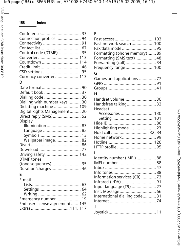 &copy; Siemens AG 2003, C:\Daten\Siemens\Produkte\SP65_1\output\FUG\am\SP65SIX.fmIndex156VAR Language: am; VAR issue date: 040819left page (156) of SP65 FUG am, A31008-H7450-A40-1-4A19 (15.02.2005, 16:11)Conference................................. 33Connection profiles .................... 94Connectivity ............................... 91Contact list ................................. 67Control code (DTMF) .................. 35Converter ................................. 113Countdown .............................. 114Credit limit ................................. 46CSD settings ............................... 95Currency converter ................... 113DDate format................................ 90Default book .............................. 37Dialling code .............................. 30Dialling with number keys .......... 30Dictating machine .................... 109Digital Rights Management......... 20Direct reply (SMS)....................... 52DisplayIllumination ............................ 83Language ............................... 82Symbols.................................. 13Wallpaper image..................... 82Divert ......................................... 86Download .................................. 77Driving safety ........................... 142DTMF tones (tone sequences)........................ 35Duration/charges ........................ 46EE-mailLists........................................ 63Settings .................................. 64Writing ................................... 62Emergency number .................... 19End user license agreement...... 145Extras................................111, 117FFast access................................ 103Fast network search ..................100Fax/data mode ............................95Formatting (phone memory)....... 89Formatting (SMS text).................48Forwarding (call)......................... 34Frequency range ....................... 100GGames and applications ..............77GPRS...........................................91Groups........................................ 41HHandset volume.......................... 30Handsfree talking........................32HeadsetAccessories ........................... 130Setting..................................101Hide ID .......................................86Highlighting mode ......................23Hold call ............................... 32, 34Home network............................99Hotline ..................................... 126HTTP profile ................................95IIdentity number (IMEI) ................88IMEI number ............................... 88Inbox .......................................... 47Info tones ................................... 88Information services (CB) ............ 73Infrared (IrDA) ............................ 91Input language (T9) .................... 27Inst. Message..............................66International dialling code...........31Internet ......................................74JJoystick....................................... 11