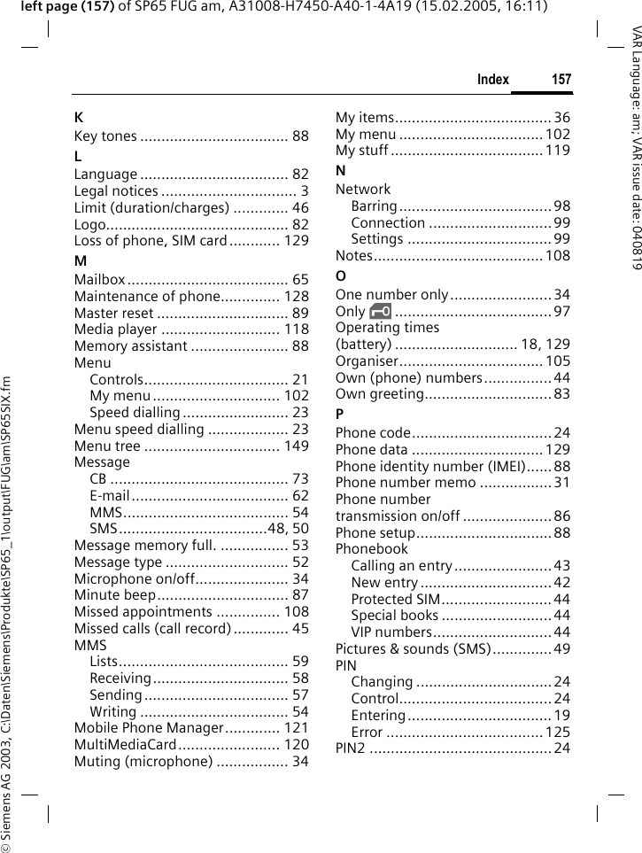 &copy; Siemens AG 2003, C:\Daten\Siemens\Produkte\SP65_1\output\FUG\am\SP65SIX.fm157IndexVAR Language: am; VAR issue date: 040819left page (157) of SP65 FUG am, A31008-H7450-A40-1-4A19 (15.02.2005, 16:11)KKey tones ................................... 88LLanguage ................................... 82Legal notices ................................ 3Limit (duration/charges) ............. 46Logo........................................... 82Loss of phone, SIM card............ 129MMailbox ...................................... 65Maintenance of phone.............. 128Master reset ............................... 89Media player ............................ 118Memory assistant ....................... 88MenuControls.................................. 21My menu .............................. 102Speed dialling ......................... 23Menu speed dialling ................... 23Menu tree ................................ 149MessageCB .......................................... 73E-mail..................................... 62MMS....................................... 54SMS...................................48, 50Message memory full. ................ 53Message type ............................. 52Microphone on/off...................... 34Minute beep............................... 87Missed appointments ............... 108Missed calls (call record)............. 45MMSLists........................................ 59Receiving................................ 58Sending.................................. 57Writing ................................... 54Mobile Phone Manager............. 121MultiMediaCard........................ 120Muting (microphone) ................. 34My items..................................... 36My menu ..................................102My stuff .................................... 119NNetworkBarring....................................98Connection .............................99Settings ..................................99Notes........................................ 108OOne number only........................ 34Only &sbquo;..................................... 97Operating times (battery) ............................. 18, 129Organiser.................................. 105Own (phone) numbers................44Own greeting.............................. 83PPhone code................................. 24Phone data ............................... 129Phone identity number (IMEI)......88Phone number memo .................31Phone number transmission on/off ..................... 86Phone setup................................88PhonebookCalling an entry....................... 43New entry ............................... 42Protected SIM..........................44Special books ..........................44VIP numbers............................ 44Pictures &amp; sounds (SMS)..............49PINChanging ................................24Control.................................... 24Entering.................................. 19Error .....................................125PIN2 ........................................... 24