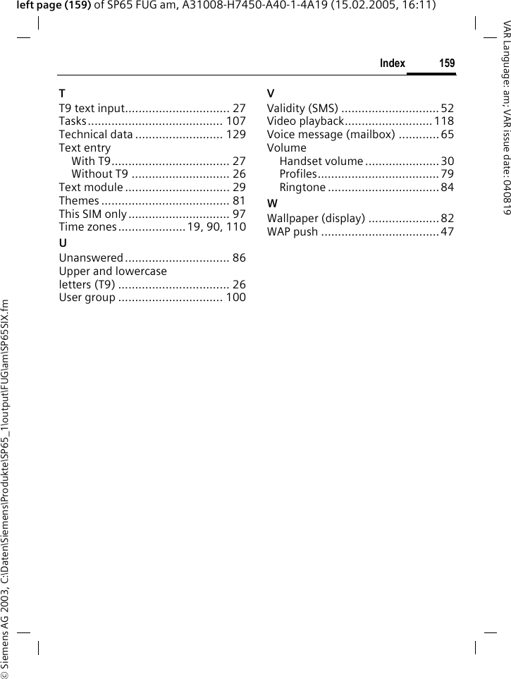 &copy; Siemens AG 2003, C:\Daten\Siemens\Produkte\SP65_1\output\FUG\am\SP65SIX.fm159IndexVAR Language: am; VAR issue date: 040819left page (159) of SP65 FUG am, A31008-H7450-A40-1-4A19 (15.02.2005, 16:11)TT9 text input............................... 27Tasks........................................ 107Technical data .......................... 129Text entryWith T9................................... 27Without T9 ............................. 26Text module ............................... 29Themes ...................................... 81This SIM only.............................. 97Time zones....................19, 90, 110UUnanswered............................... 86Upper and lowercase letters (T9) ................................. 26User group ............................... 100VValidity (SMS) ............................. 52Video playback.......................... 118Voice message (mailbox) ............ 65VolumeHandset volume ......................30Profiles.................................... 79Ringtone ................................. 84WWallpaper (display) ..................... 82WAP push ................................... 47