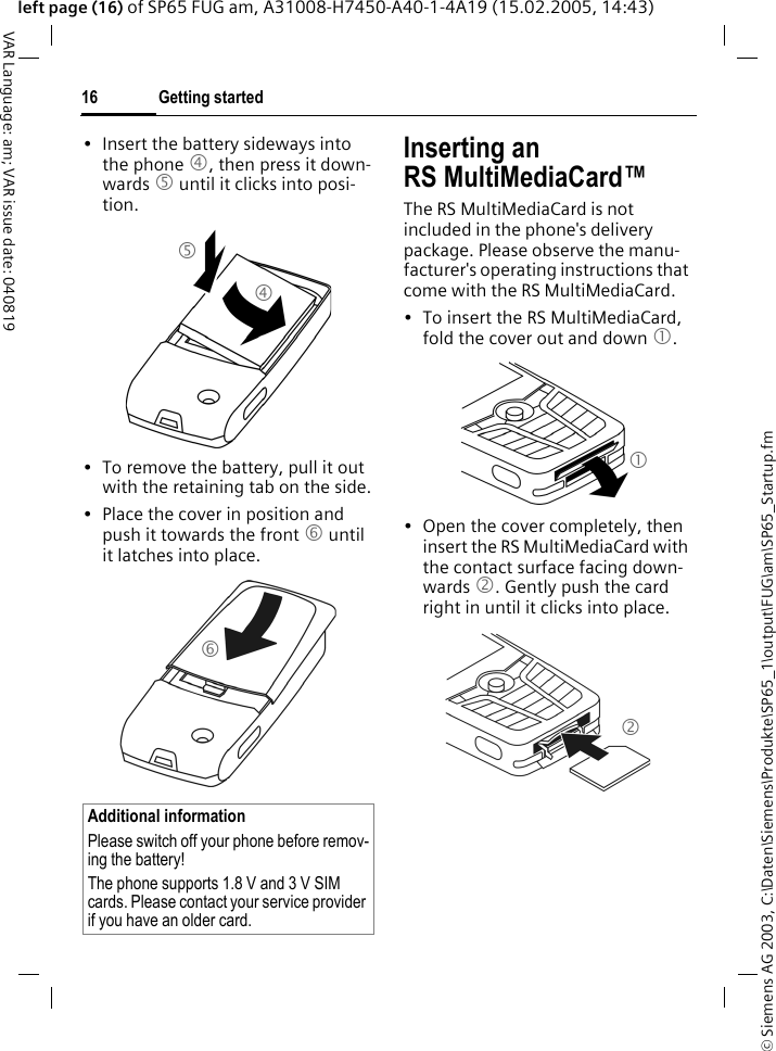 &copy; Siemens AG 2003, C:\Daten\Siemens\Produkte\SP65_1\output\FUG\am\SP65_Startup.fmGetting started16VAR Language: am; VAR issue date: 040819left page (16) of SP65 FUG am, A31008-H7450-A40-1-4A19 (15.02.2005, 14:43)&bull; Insert the battery sideways into the phone 4, then press it down-wards 5 until it clicks into posi-tion. &bull; To remove the battery, pull it out with the retaining tab on the side.&bull; Place the cover in position and push it towards the front 6 until it latches into place.Inserting an RS MultiMediaCard&trade;The RS MultiMediaCard is not included in the phone's delivery package. Please observe the manu-facturer's operating instructions that come with the RS MultiMediaCard.&bull; To insert the RS MultiMediaCard, fold the cover out and down 1. &bull; Open the cover completely, then insert the RS MultiMediaCard with the contact surface facing down-wards 2. Gently push the card right in until it clicks into place.Additional informationPlease switch off your phone before remov-ing the battery!The phone supports 1.8 V and 3 V SIM cards. Please contact your service provider if you have an older card.45612